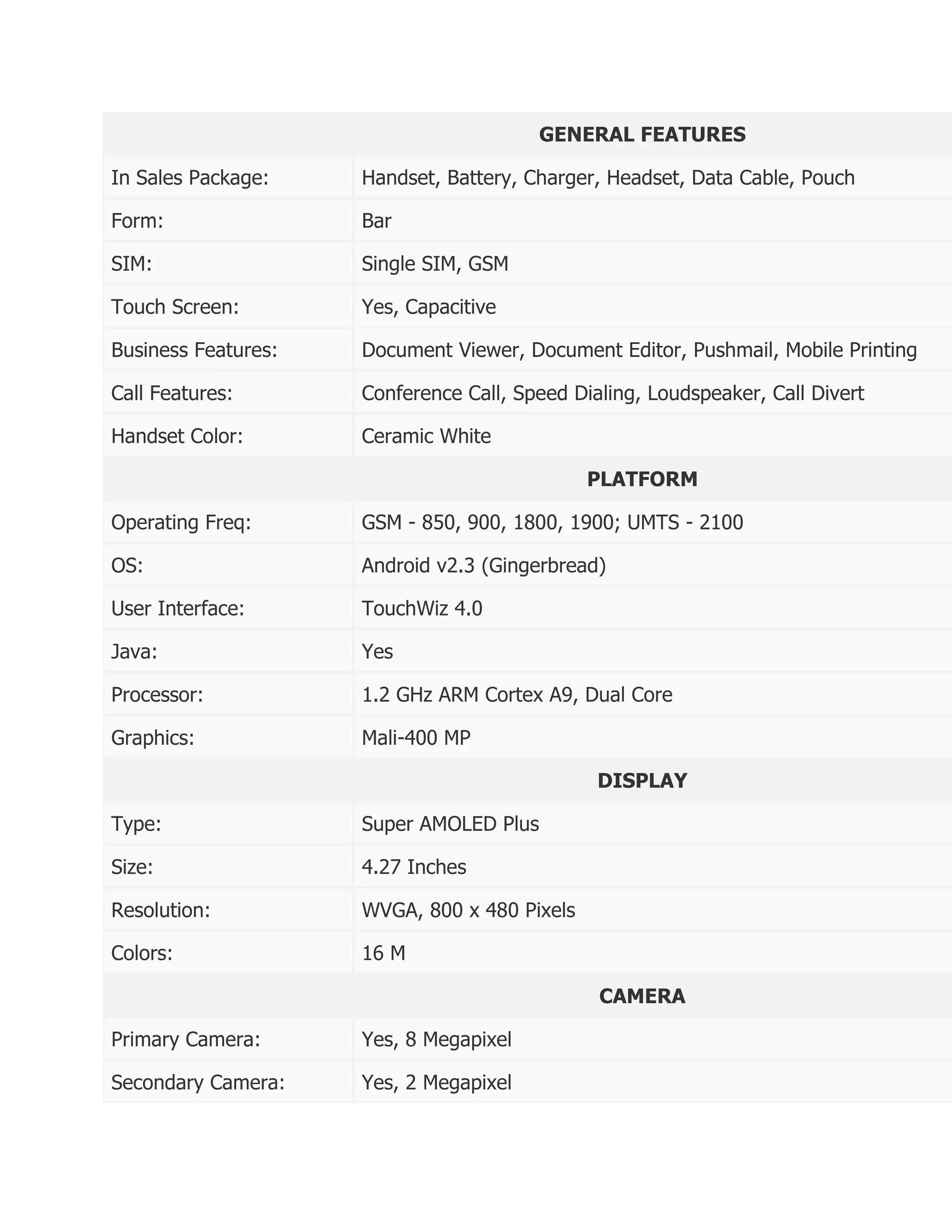 GENERAL FEATURES

In Sales Package:    Handset, Battery, Charger, Headset, Data Cable, Pouch

Form:                Bar

SIM:                 Single SIM, GSM

Touch Screen:        Yes, Capacitive

Business Features:   Document Viewer, Document Editor, Pushmail, Mobile Printing

Call Features:       Conference Call, Speed Dialing, Loudspeaker, Call Divert

Handset Color:       Ceramic White

                                              PLATFORM

Operating Freq:      GSM - 850, 900, 1800, 1900; UMTS - 2100

OS:                  Android v2.3 (Gingerbread)

User Interface:      TouchWiz 4.0

Java:                Yes

Processor:           1.2 GHz ARM Cortex A9, Dual Core

Graphics:            Mali-400 MP

                                               DISPLAY

Type:                Super AMOLED Plus

Size:                4.27 Inches

Resolution:          WVGA, 800 x 480 Pixels

Colors:              16 M

                                               CAMERA

Primary Camera:      Yes, 8 Megapixel

Secondary Camera:    Yes, 2 Megapixel
 