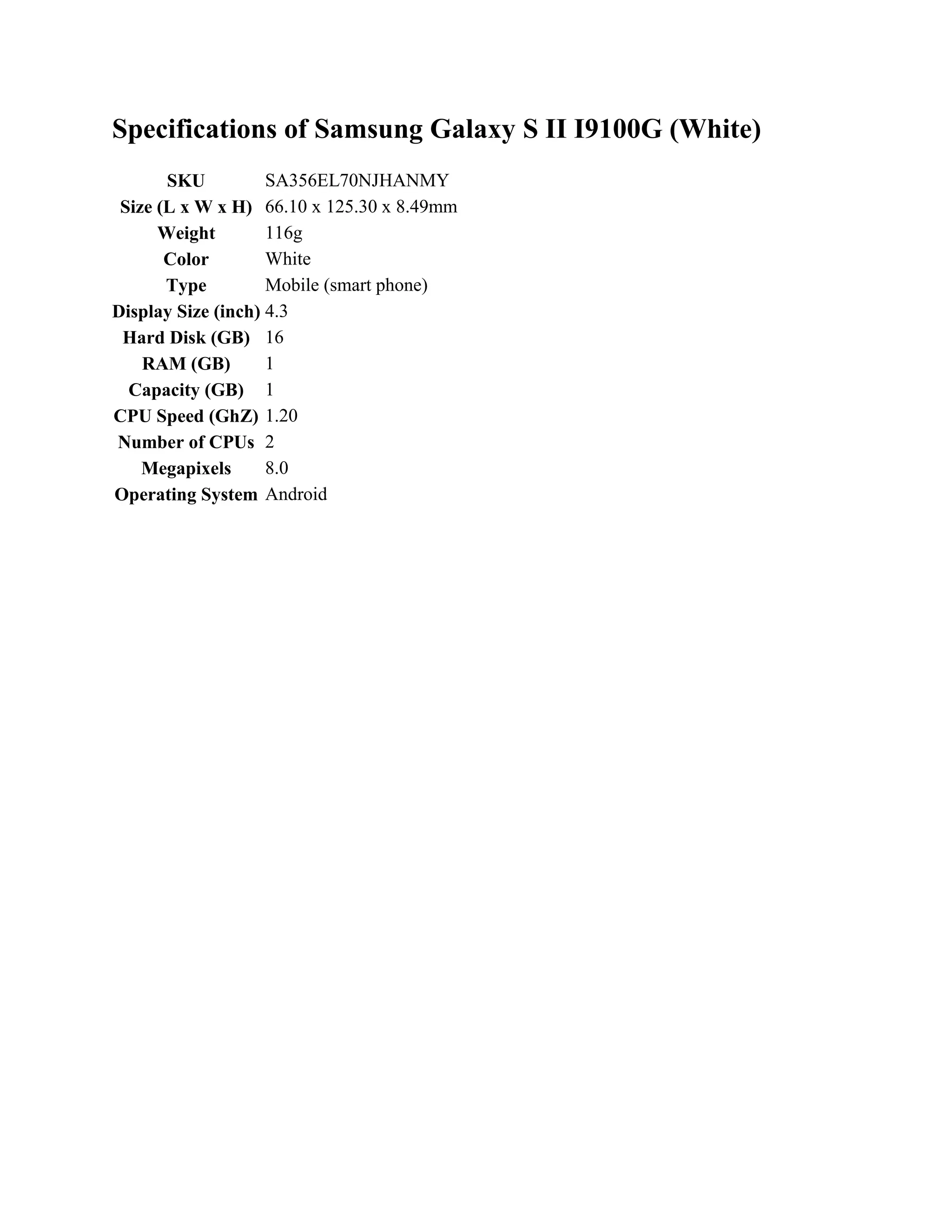 Specifications of Samsung Galaxy S II I9100G (White)
       SKU          SA356EL70NJHANMY
 Size (L x W x H) 66.10 x 125.30 x 8.49mm
      Weight        116g
       Color        White
       Type         Mobile (smart phone)
Display Size (inch) 4.3
 Hard Disk (GB) 16
    RAM (GB)        1
  Capacity (GB) 1
CPU Speed (GhZ) 1.20
Number of CPUs 2
    Megapixels      8.0
Operating System Android
 