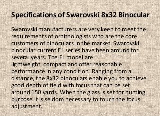 Specifications of Swarovski 8x32 Binocular
Swarovski manufacturers are very keen to meet the
requirements of ornithologists who are the core
customers of binoculars in the market. Swarovski
binocular current EL series have been around for
several years. The EL model are
lightweight, compact and offer reasonable
performance in any condition. Ranging from a
distance, the 8x32 binoculars enable you to achieve
good depth of field with focus that can be set
around 150 yards. When the glass is set for hunting
purpose it is seldom necessary to touch the focus
adjustment.

 