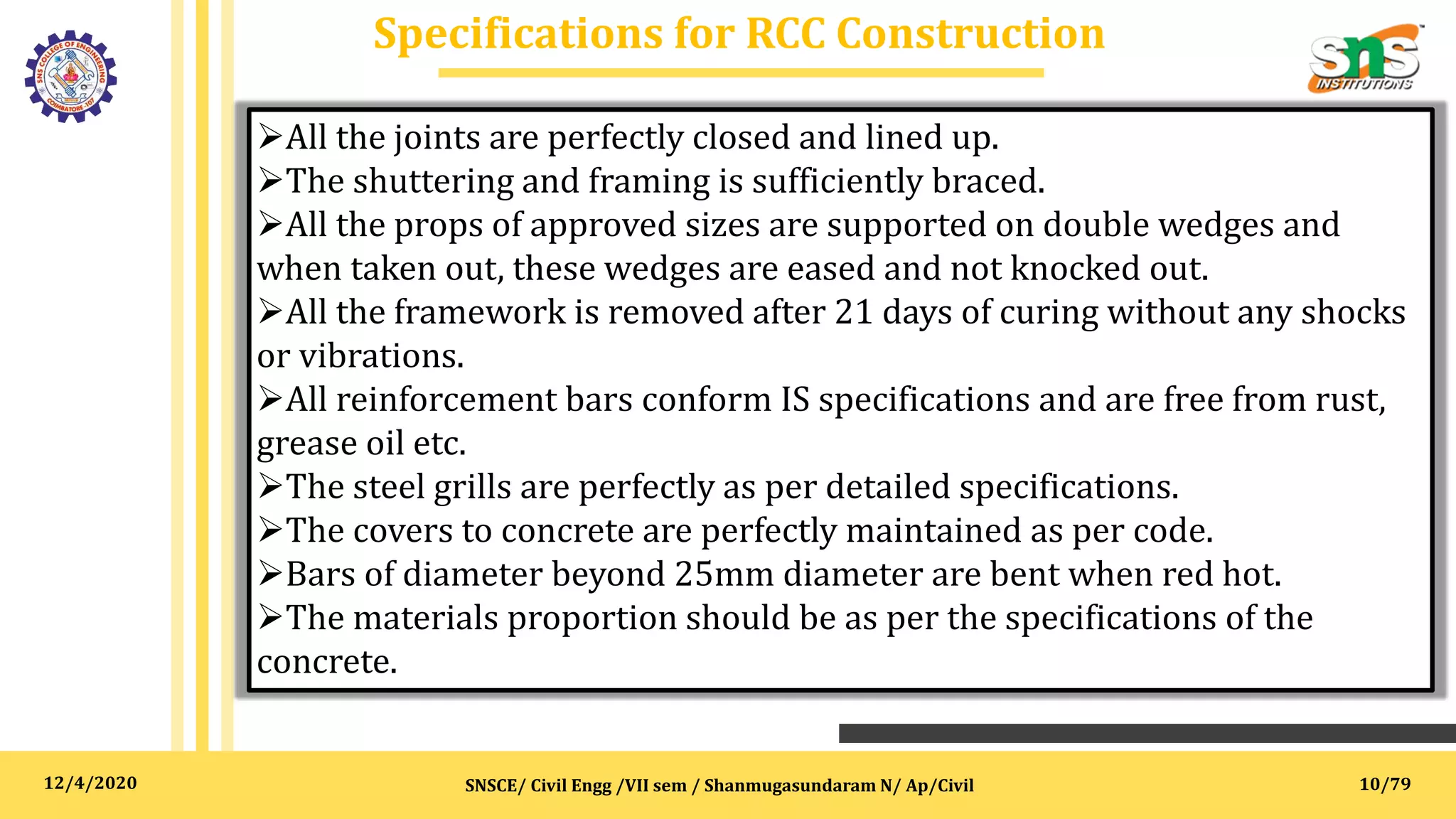 12/4/2020
Specifications for RCC Construction
SNSCE/ Civil Engg /VII sem / Shanmugasundaram N/ Ap/Civil
All the joints are perfectly closed and lined up.
The shuttering and framing is sufficiently braced.
All the props of approved sizes are supported on double wedges and
when taken out, these wedges are eased and not knocked out.
All the framework is removed after 21 days of curing without any shocks
or vibrations.
All reinforcement bars conform IS specifications and are free from rust,
grease oil etc.
The steel grills are perfectly as per detailed specifications.
The covers to concrete are perfectly maintained as per code.
Bars of diameter beyond 25mm diameter are bent when red hot.
The materials proportion should be as per the specifications of the
concrete.
10/79
 