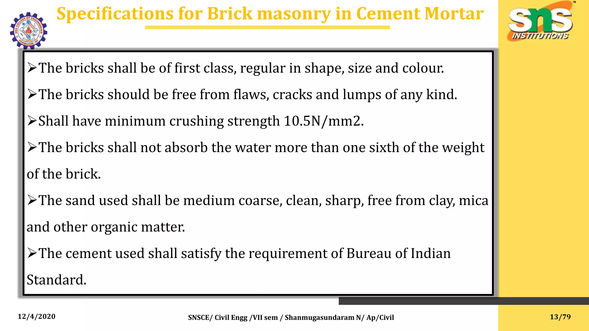 12/4/2020
Specifications for Brick masonry in Cement Mortar
SNSCE/ Civil Engg /VII sem / Shanmugasundaram N/ Ap/Civil
The bricks shall be of first class, regular in shape, size and colour.
The bricks should be free from flaws, cracks and lumps of any kind.
Shall have minimum crushing strength 10.5N/mm2.
The bricks shall not absorb the water more than one sixth of the weight
of the brick.
The sand used shall be medium coarse, clean, sharp, free from clay, mica
and other organic matter.
The cement used shall satisfy the requirement of Bureau of Indian
Standard.
13/79
 