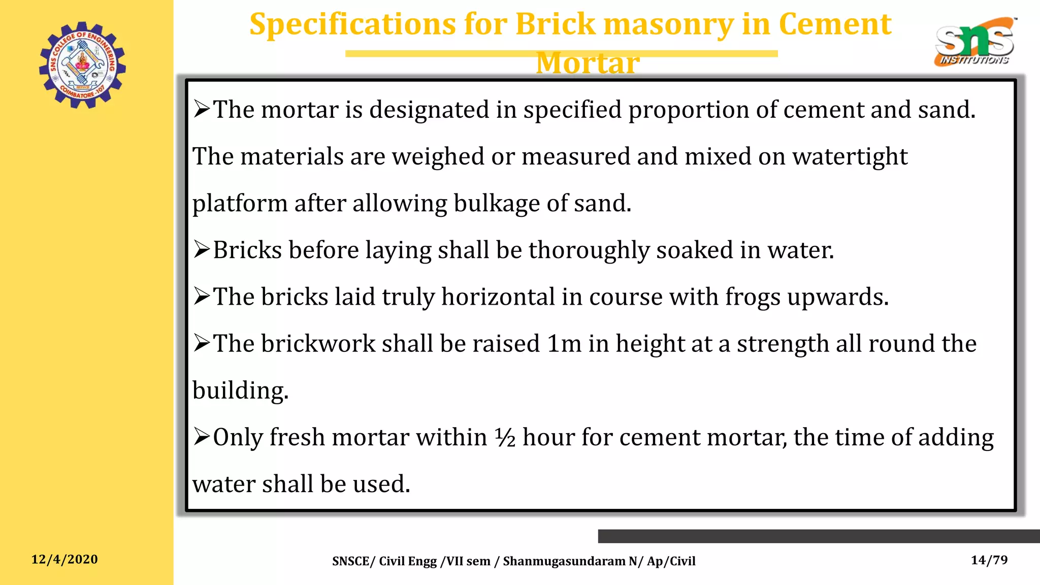 12/4/2020
Specifications for Brick masonry in Cement
Mortar
SNSCE/ Civil Engg /VII sem / Shanmugasundaram N/ Ap/Civil
The mortar is designated in specified proportion of cement and sand.
The materials are weighed or measured and mixed on watertight
platform after allowing bulkage of sand.
Bricks before laying shall be thoroughly soaked in water.
The bricks laid truly horizontal in course with frogs upwards.
The brickwork shall be raised 1m in height at a strength all round the
building.
Only fresh mortar within ½ hour for cement mortar, the time of adding
water shall be used.
14/79
 