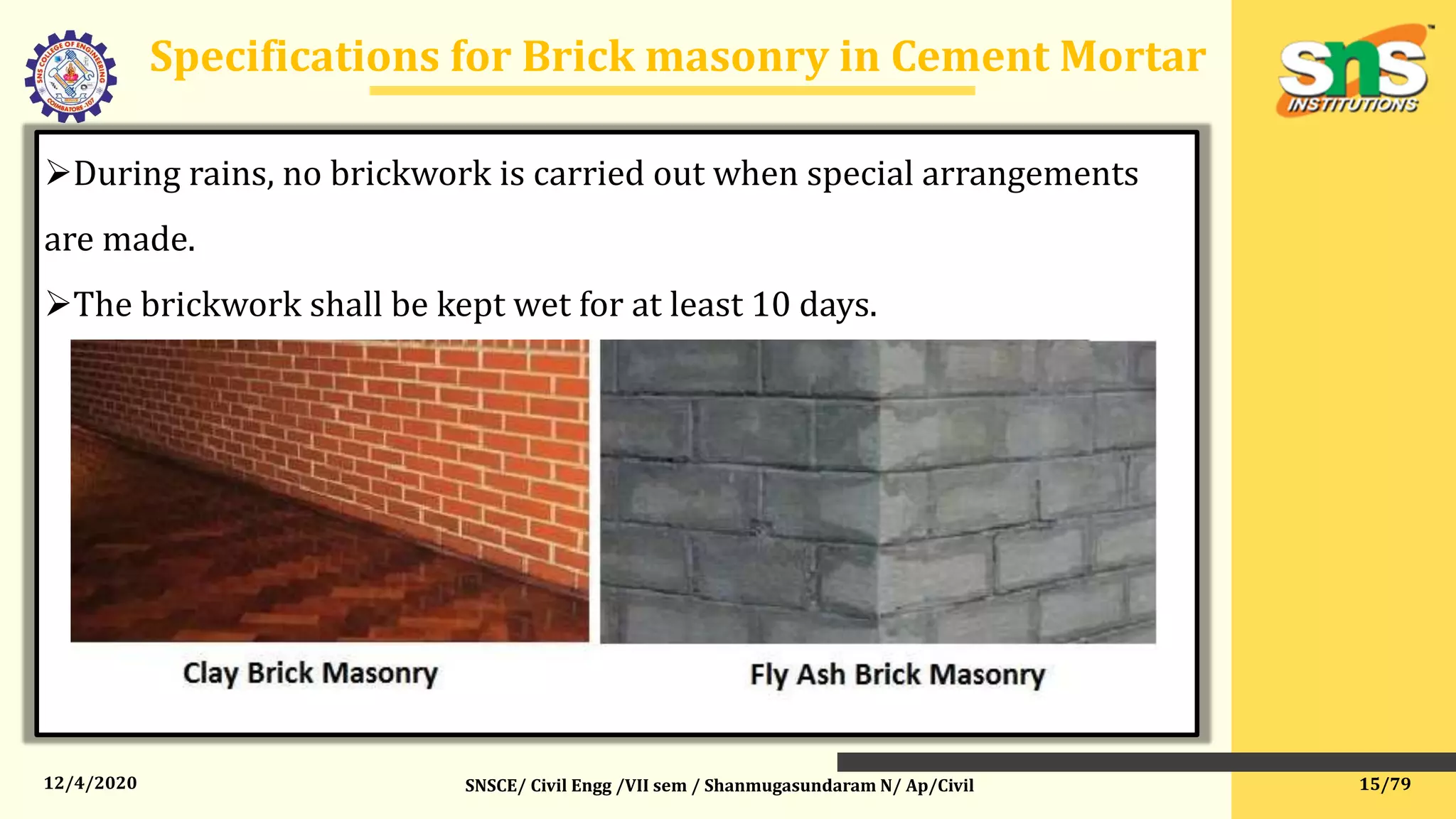 12/4/2020
Specifications for Brick masonry in Cement Mortar
SNSCE/ Civil Engg /VII sem / Shanmugasundaram N/ Ap/Civil
During rains, no brickwork is carried out when special arrangements
are made.
The brickwork shall be kept wet for at least 10 days.
15/79
 