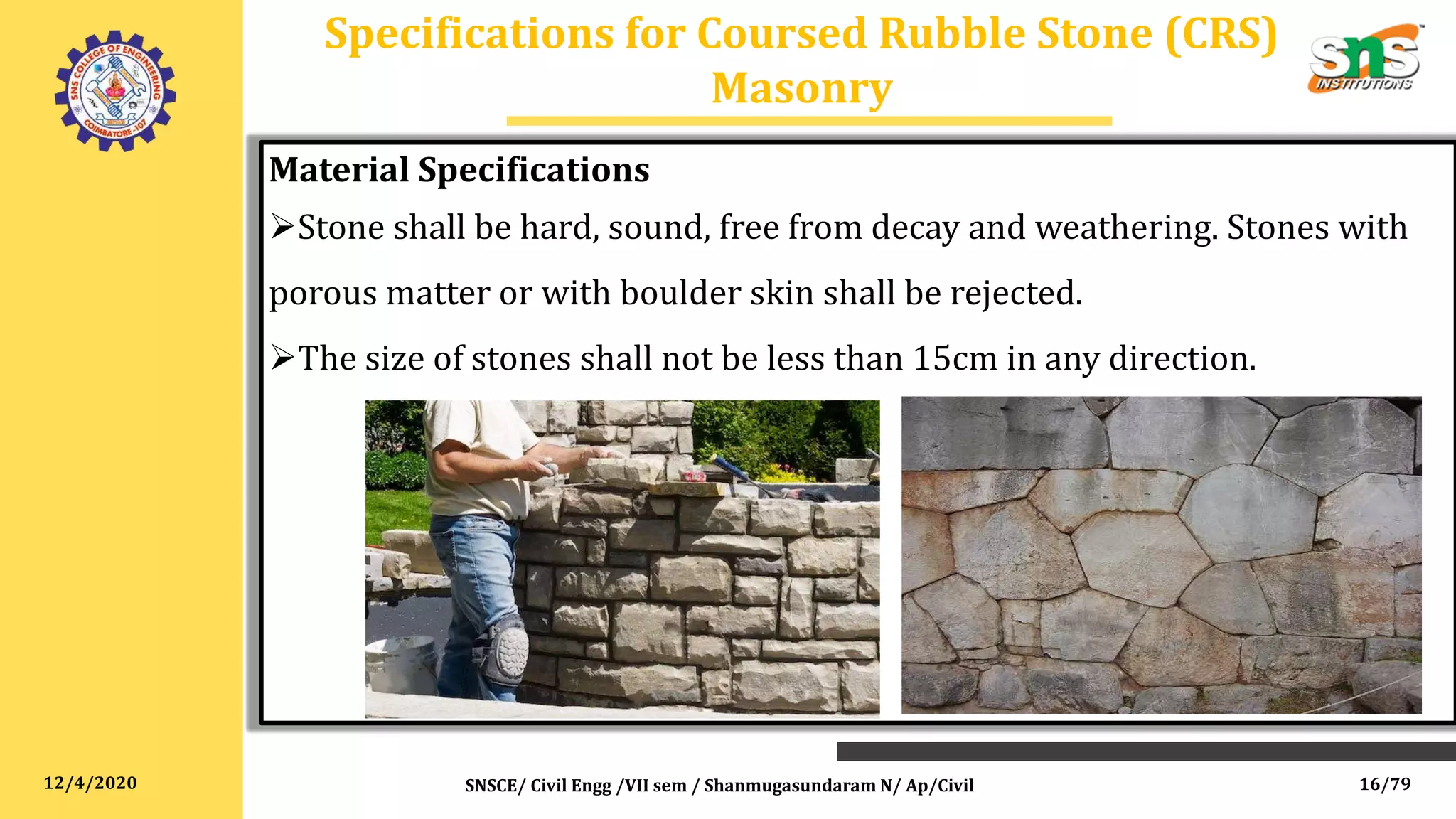 12/4/2020
Specifications for Coursed Rubble Stone (CRS)
Masonry
SNSCE/ Civil Engg /VII sem / Shanmugasundaram N/ Ap/Civil
Material Specifications
Stone shall be hard, sound, free from decay and weathering. Stones with
porous matter or with boulder skin shall be rejected.
The size of stones shall not be less than 15cm in any direction.
16/79
 