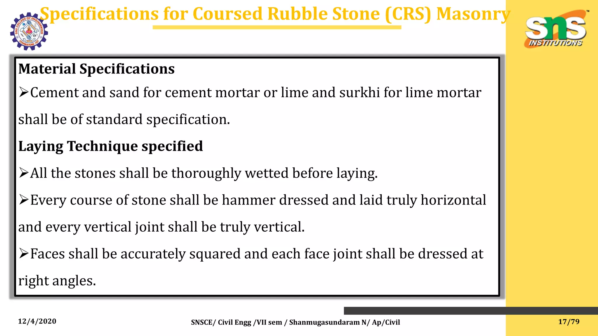 12/4/2020
Specifications for Coursed Rubble Stone (CRS) Masonry
SNSCE/ Civil Engg /VII sem / Shanmugasundaram N/ Ap/Civil
Material Specifications
Cement and sand for cement mortar or lime and surkhi for lime mortar
shall be of standard specification.
Laying Technique specified
All the stones shall be thoroughly wetted before laying.
Every course of stone shall be hammer dressed and laid truly horizontal
and every vertical joint shall be truly vertical.
Faces shall be accurately squared and each face joint shall be dressed at
right angles.
17/79
 