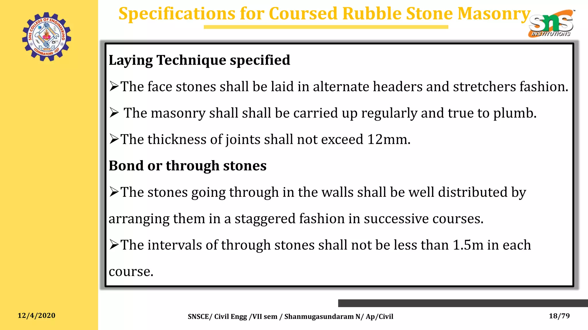12/4/2020
Specifications for Coursed Rubble Stone Masonry
SNSCE/ Civil Engg /VII sem / Shanmugasundaram N/ Ap/Civil
Laying Technique specified
The face stones shall be laid in alternate headers and stretchers fashion.
 The masonry shall shall be carried up regularly and true to plumb.
The thickness of joints shall not exceed 12mm.
Bond or through stones
The stones going through in the walls shall be well distributed by
arranging them in a staggered fashion in successive courses.
The intervals of through stones shall not be less than 1.5m in each
course.
18/79
 