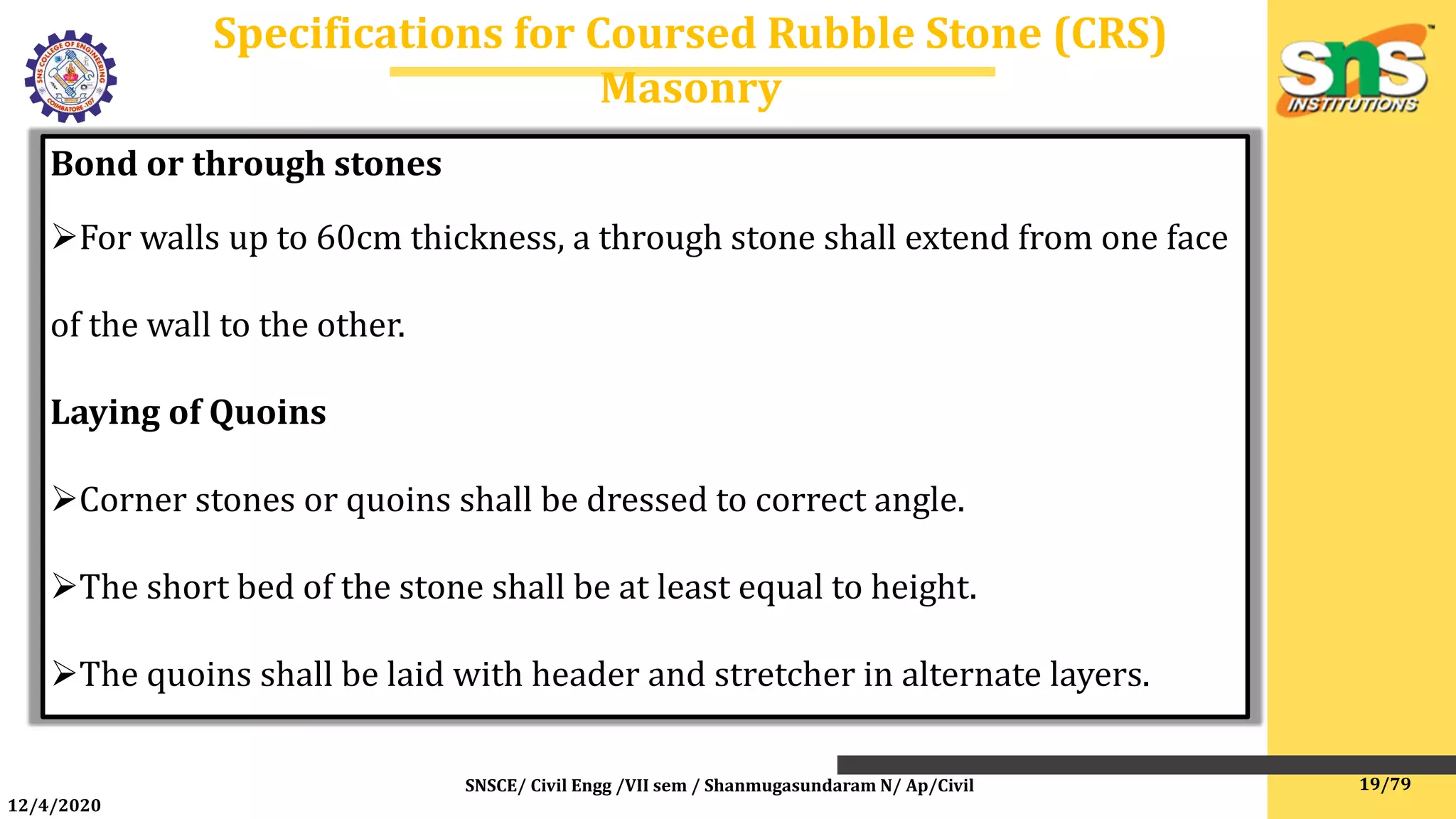 12/4/2020
Specifications for Coursed Rubble Stone (CRS)
Masonry
SNSCE/ Civil Engg /VII sem / Shanmugasundaram N/ Ap/Civil
Bond or through stones
For walls up to 60cm thickness, a through stone shall extend from one face
of the wall to the other.
Laying of Quoins
Corner stones or quoins shall be dressed to correct angle.
The short bed of the stone shall be at least equal to height.
The quoins shall be laid with header and stretcher in alternate layers.
19/79
 