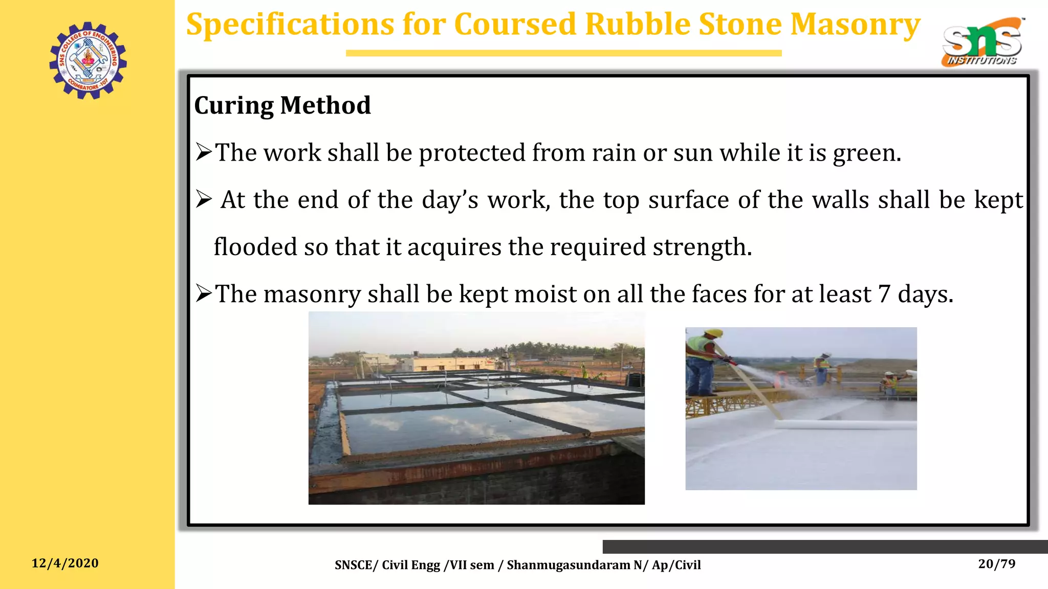 12/4/2020
Curing Method
The work shall be protected from rain or sun while it is green.
 At the end of the day’s work, the top surface of the walls shall be kept
flooded so that it acquires the required strength.
The masonry shall be kept moist on all the faces for at least 7 days.
Specifications for Coursed Rubble Stone Masonry
SNSCE/ Civil Engg /VII sem / Shanmugasundaram N/ Ap/Civil 20/79
 