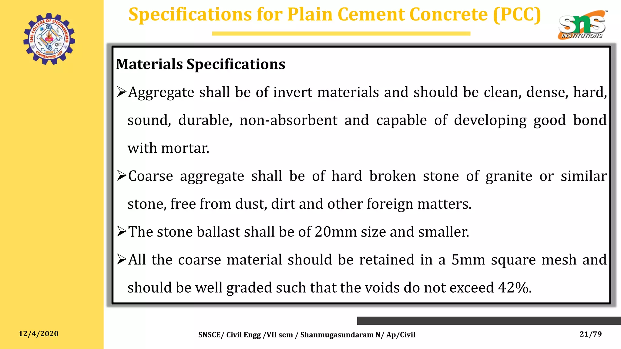 12/4/2020
Specifications for Plain Cement Concrete (PCC)
Materials Specifications
Aggregate shall be of invert materials and should be clean, dense, hard,
sound, durable, non-absorbent and capable of developing good bond
with mortar.
Coarse aggregate shall be of hard broken stone of granite or similar
stone, free from dust, dirt and other foreign matters.
The stone ballast shall be of 20mm size and smaller.
All the coarse material should be retained in a 5mm square mesh and
should be well graded such that the voids do not exceed 42%.
SNSCE/ Civil Engg /VII sem / Shanmugasundaram N/ Ap/Civil 21/79
 