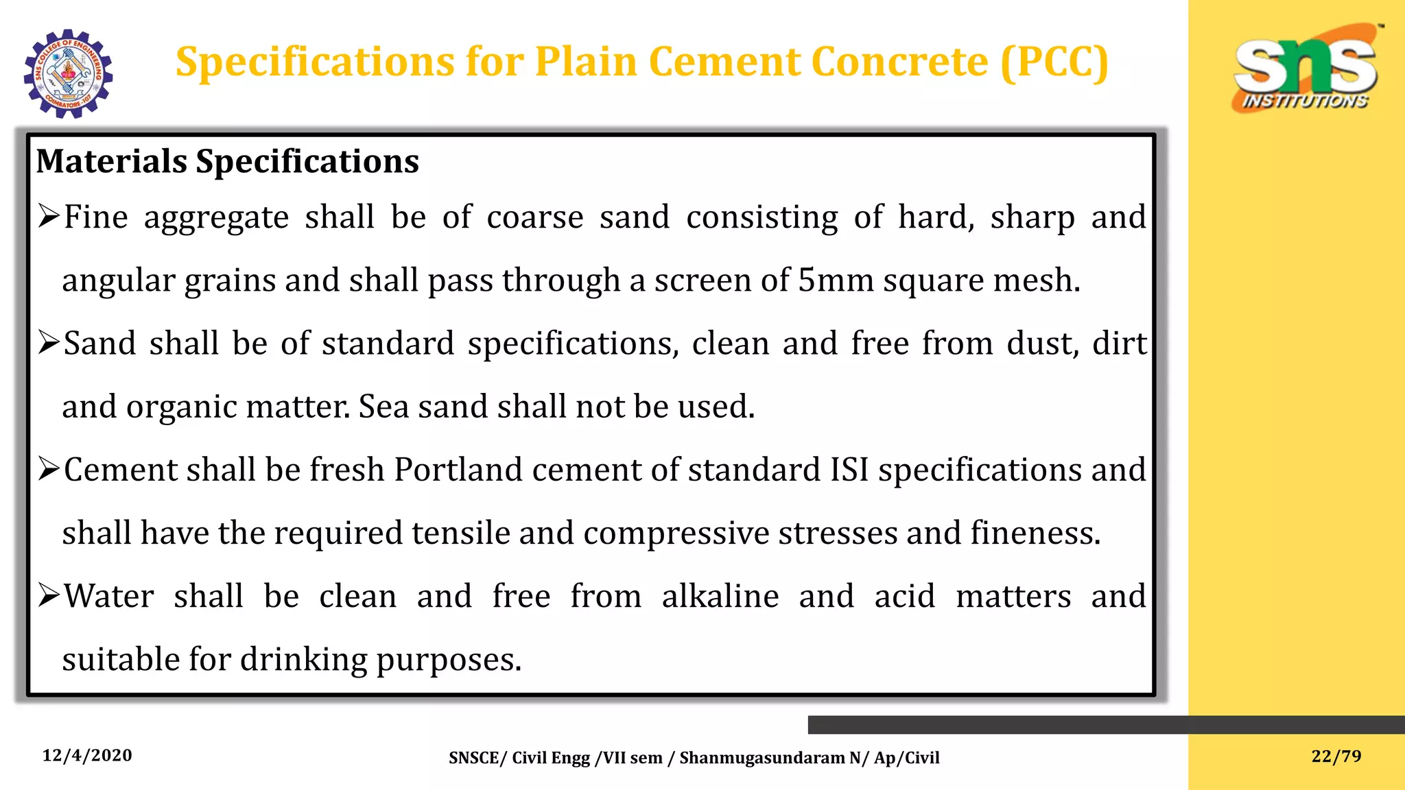 12/4/2020 SNSCE/ Civil Engg /VII sem / Shanmugasundaram N/ Ap/Civil
Specifications for Plain Cement Concrete (PCC)
Materials Specifications
Fine aggregate shall be of coarse sand consisting of hard, sharp and
angular grains and shall pass through a screen of 5mm square mesh.
Sand shall be of standard specifications, clean and free from dust, dirt
and organic matter. Sea sand shall not be used.
Cement shall be fresh Portland cement of standard ISI specifications and
shall have the required tensile and compressive stresses and fineness.
Water shall be clean and free from alkaline and acid matters and
suitable for drinking purposes.
22/79
 