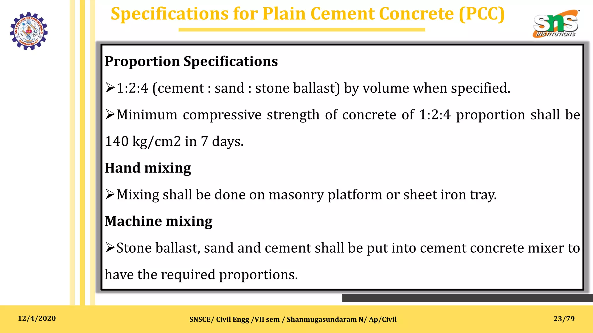 12/4/2020
Specifications for Plain Cement Concrete (PCC)
SNSCE/ Civil Engg /VII sem / Shanmugasundaram N/ Ap/Civil
Proportion Specifications
1:2:4 (cement : sand : stone ballast) by volume when specified.
Minimum compressive strength of concrete of 1:2:4 proportion shall be
140 kg/cm2 in 7 days.
Hand mixing
Mixing shall be done on masonry platform or sheet iron tray.
Machine mixing
Stone ballast, sand and cement shall be put into cement concrete mixer to
have the required proportions.
23/79
 