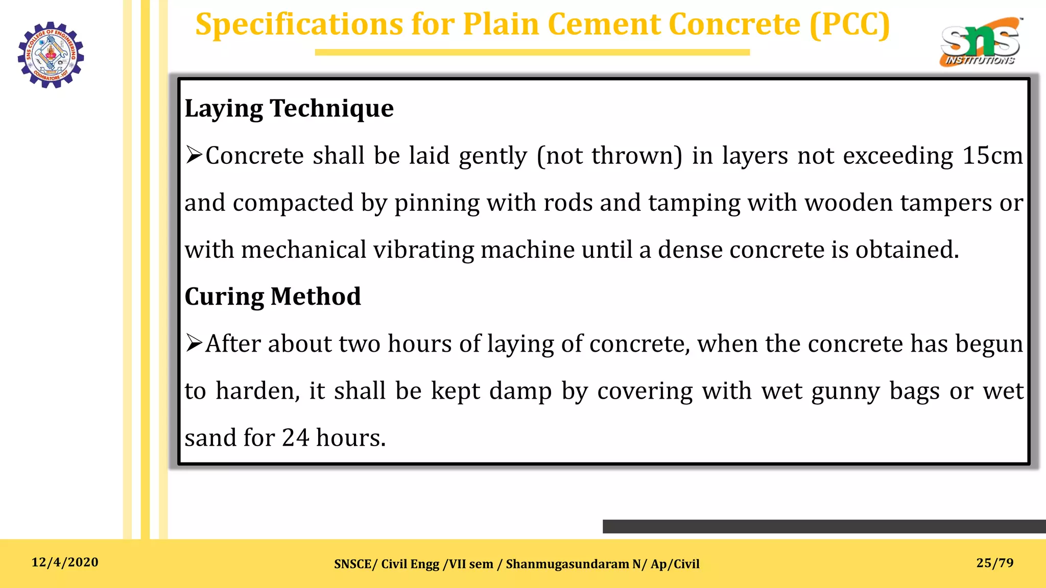 12/4/2020
Specifications for Plain Cement Concrete (PCC)
SNSCE/ Civil Engg /VII sem / Shanmugasundaram N/ Ap/Civil
Laying Technique
Concrete shall be laid gently (not thrown) in layers not exceeding 15cm
and compacted by pinning with rods and tamping with wooden tampers or
with mechanical vibrating machine until a dense concrete is obtained.
Curing Method
After about two hours of laying of concrete, when the concrete has begun
to harden, it shall be kept damp by covering with wet gunny bags or wet
sand for 24 hours.
25/79
 