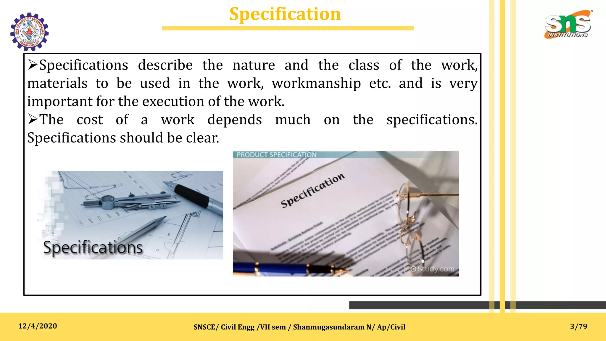 12/4/2020
Specification
.
SNSCE/ Civil Engg /VII sem / Shanmugasundaram N/ Ap/Civil
Specifications describe the nature and the class of the work,
materials to be used in the work, workmanship etc. and is very
important for the execution of the work.
The cost of a work depends much on the specifications.
Specifications should be clear.
3/79
 