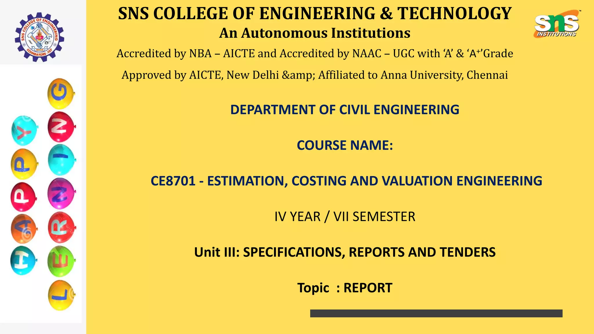SNS COLLEGE OF ENGINEERING & TECHNOLOGY
An Autonomous Institutions
Accredited by NBA – AICTE and Accredited by NAAC – UGC with ‘A’ & ‘A+’Grade
Approved by AICTE, New Delhi &amp; Affiliated to Anna University, Chennai
DEPARTMENT OF CIVIL ENGINEERING
COURSE NAME:
CE8701 - ESTIMATION, COSTING AND VALUATION ENGINEERING
IV YEAR / VII SEMESTER
Unit III: SPECIFICATIONS, REPORTS AND TENDERS
Topic : REPORT
 