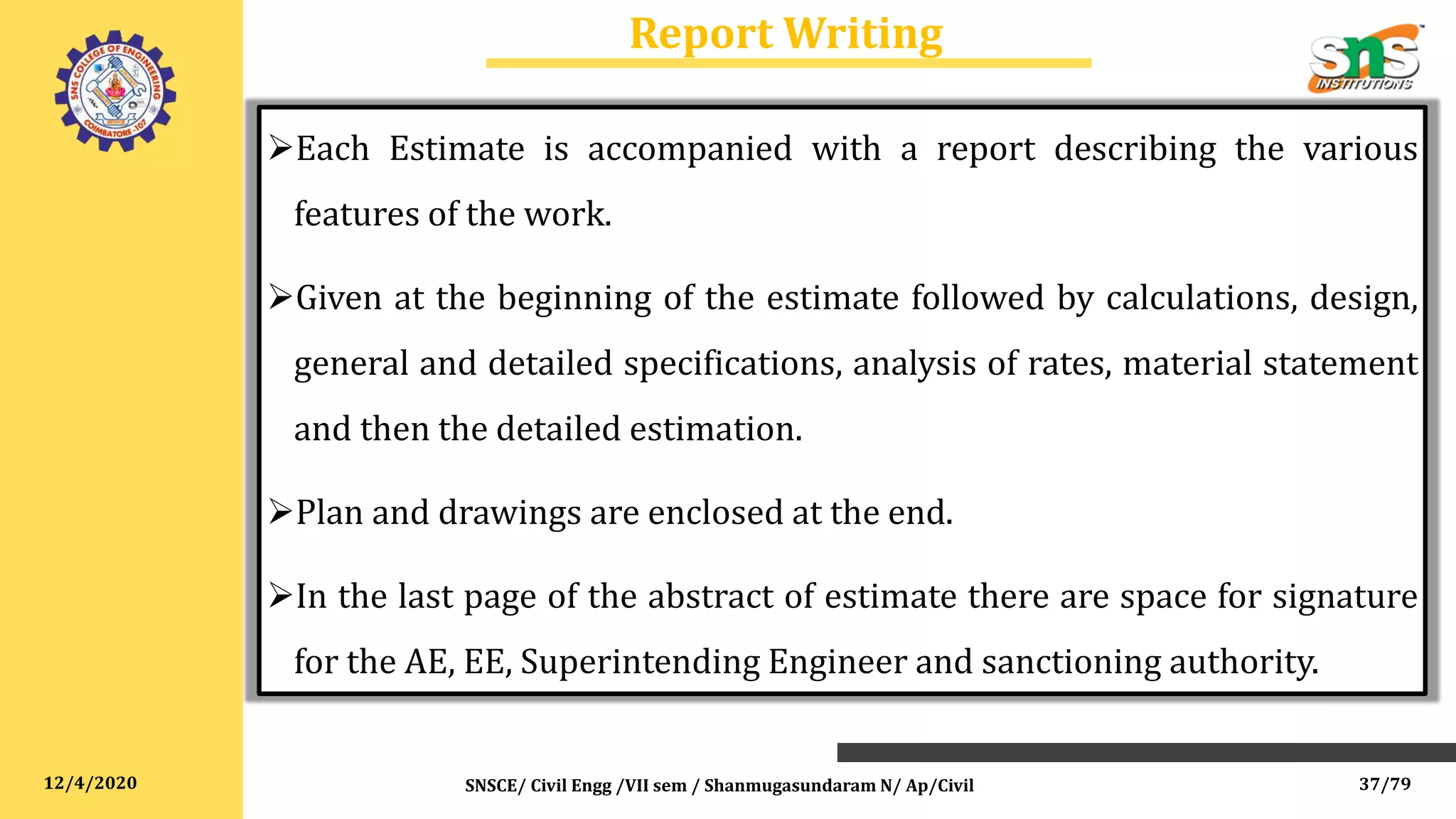 12/4/2020
Report Writing
SNSCE/ Civil Engg /VII sem / Shanmugasundaram N/ Ap/Civil
Each Estimate is accompanied with a report describing the various
features of the work.
Given at the beginning of the estimate followed by calculations, design,
general and detailed specifications, analysis of rates, material statement
and then the detailed estimation.
Plan and drawings are enclosed at the end.
In the last page of the abstract of estimate there are space for signature
for the AE, EE, Superintending Engineer and sanctioning authority.
37/79
 