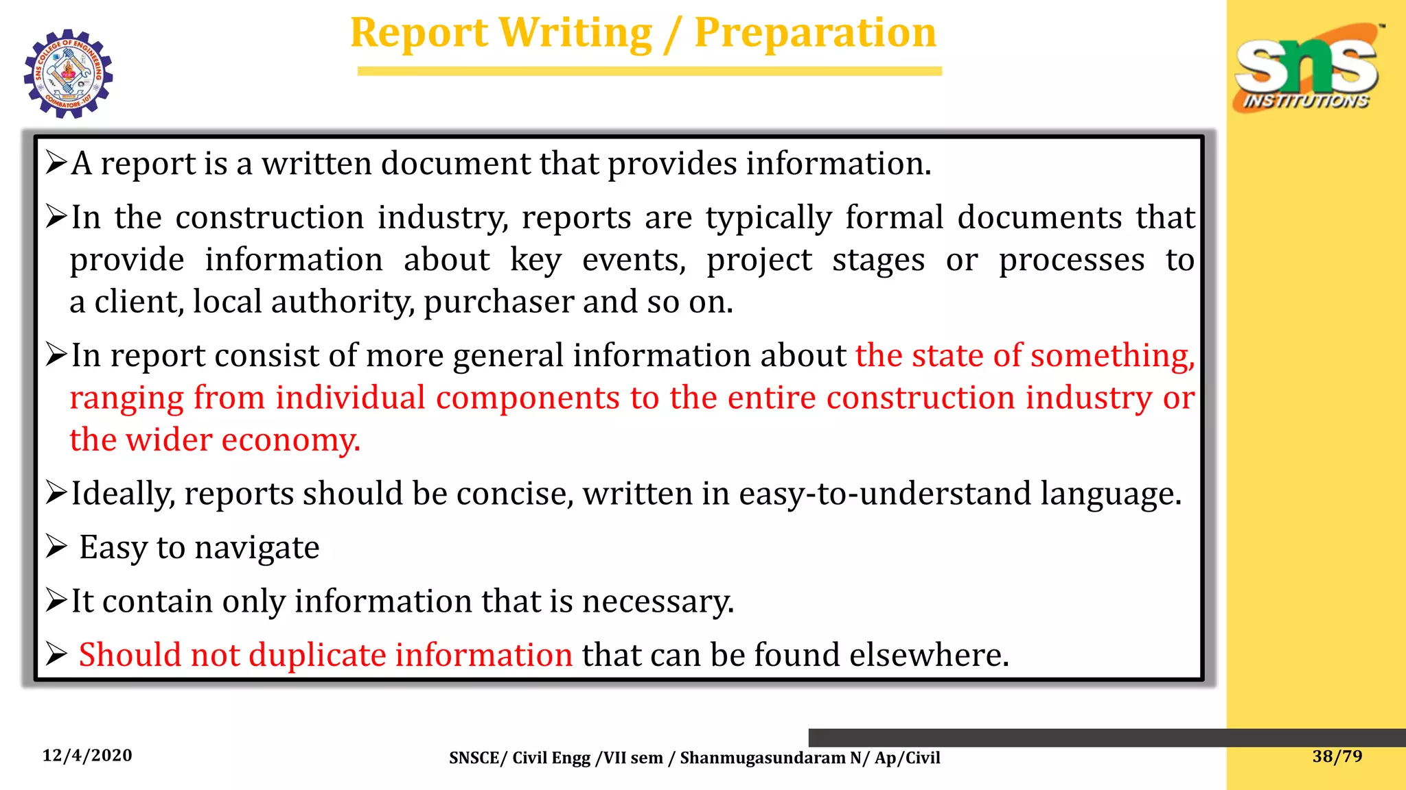 12/4/2020 SNSCE/ Civil Engg /VII sem / Shanmugasundaram N/ Ap/Civil
Report Writing / Preparation
A report is a written document that provides information.
In the construction industry, reports are typically formal documents that
provide information about key events, project stages or processes to
a client, local authority, purchaser and so on.
In report consist of more general information about the state of something,
ranging from individual components to the entire construction industry or
the wider economy.
Ideally, reports should be concise, written in easy-to-understand language.
 Easy to navigate
It contain only information that is necessary.
 Should not duplicate information that can be found elsewhere.
38/79
 
