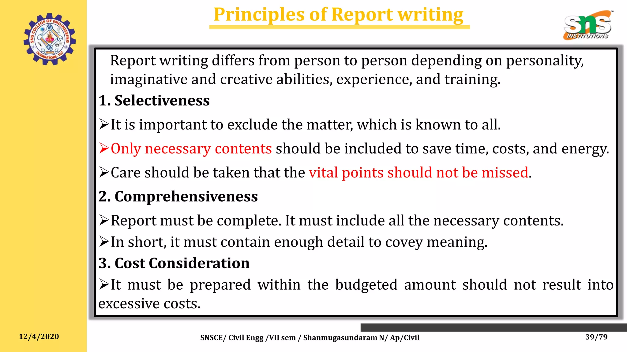 12/4/2020
Principles of Report writing
SNSCE/ Civil Engg /VII sem / Shanmugasundaram N/ Ap/Civil
Report writing differs from person to person depending on personality,
imaginative and creative abilities, experience, and training.
1. Selectiveness
It is important to exclude the matter, which is known to all.
Only necessary contents should be included to save time, costs, and energy.
Care should be taken that the vital points should not be missed.
2. Comprehensiveness
Report must be complete. It must include all the necessary contents.
In short, it must contain enough detail to covey meaning.
3. Cost Consideration
It must be prepared within the budgeted amount should not result into
excessive costs.
39/79
 