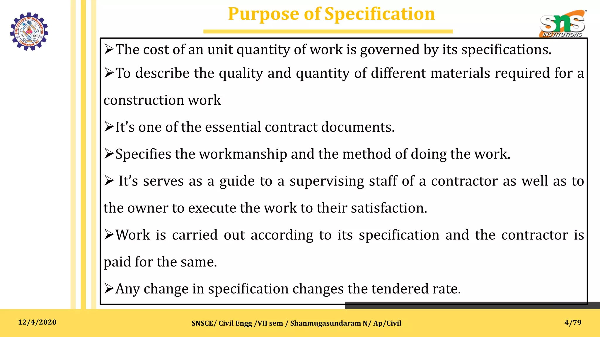 12/4/2020
Purpose of Specification
SNSCE/ Civil Engg /VII sem / Shanmugasundaram N/ Ap/Civil
The cost of an unit quantity of work is governed by its specifications.
To describe the quality and quantity of different materials required for a
construction work
It’s one of the essential contract documents.
Specifies the workmanship and the method of doing the work.
 It’s serves as a guide to a supervising staff of a contractor as well as to
the owner to execute the work to their satisfaction.
Work is carried out according to its specification and the contractor is
paid for the same.
Any change in specification changes the tendered rate.
4/79
 