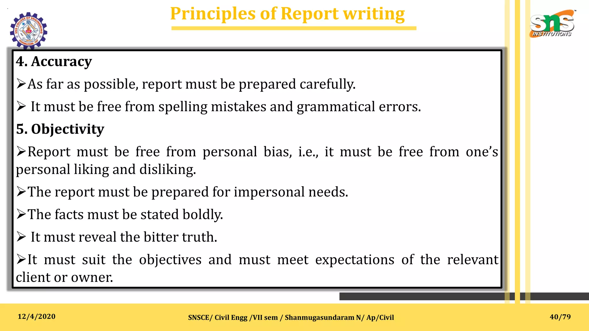 12/4/2020
Principles of Report writing
.
SNSCE/ Civil Engg /VII sem / Shanmugasundaram N/ Ap/Civil
4. Accuracy
As far as possible, report must be prepared carefully.
 It must be free from spelling mistakes and grammatical errors.
5. Objectivity
Report must be free from personal bias, i.e., it must be free from one’s
personal liking and disliking.
The report must be prepared for impersonal needs.
The facts must be stated boldly.
 It must reveal the bitter truth.
It must suit the objectives and must meet expectations of the relevant
client or owner.
40/79
 