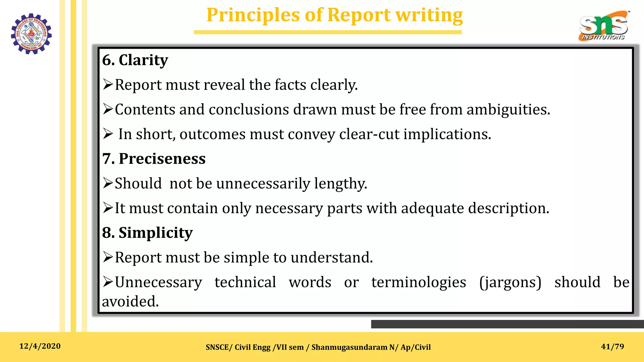 12/4/2020
Principles of Report writing
SNSCE/ Civil Engg /VII sem / Shanmugasundaram N/ Ap/Civil
6. Clarity
Report must reveal the facts clearly.
Contents and conclusions drawn must be free from ambiguities.
 In short, outcomes must convey clear-cut implications.
7. Preciseness
Should not be unnecessarily lengthy.
It must contain only necessary parts with adequate description.
8. Simplicity
Report must be simple to understand.
Unnecessary technical words or terminologies (jargons) should be
avoided.
41/79
 