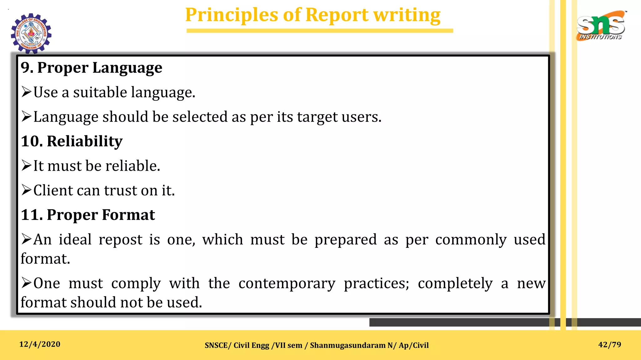 12/4/2020
Principles of Report writing
.
SNSCE/ Civil Engg /VII sem / Shanmugasundaram N/ Ap/Civil
9. Proper Language
Use a suitable language.
Language should be selected as per its target users.
10. Reliability
It must be reliable.
Client can trust on it.
11. Proper Format
An ideal repost is one, which must be prepared as per commonly used
format.
One must comply with the contemporary practices; completely a new
format should not be used.
42/79
 