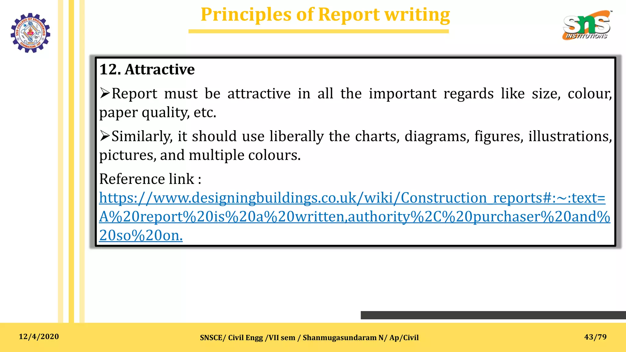 12/4/2020
Principles of Report writing
SNSCE/ Civil Engg /VII sem / Shanmugasundaram N/ Ap/Civil
12. Attractive
Report must be attractive in all the important regards like size, colour,
paper quality, etc.
Similarly, it should use liberally the charts, diagrams, figures, illustrations,
pictures, and multiple colours.
Reference link :
https://www.designingbuildings.co.uk/wiki/Construction_reports#:~:text=
A%20report%20is%20a%20written,authority%2C%20purchaser%20and%
20so%20on.
43/79
 