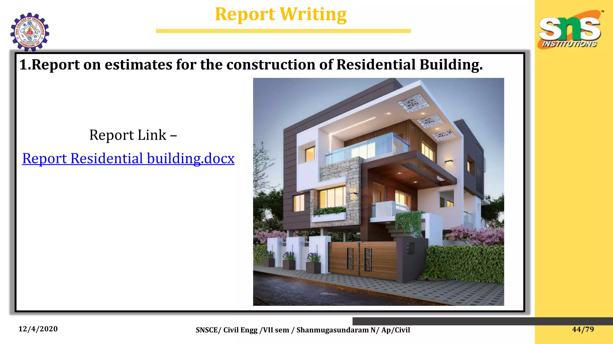 12/4/2020 SNSCE/ Civil Engg /VII sem / Shanmugasundaram N/ Ap/Civil
Report Writing
1.Report on estimates for the construction of Residential Building.
Report Link –
Report Residential building.docx
44/79
 