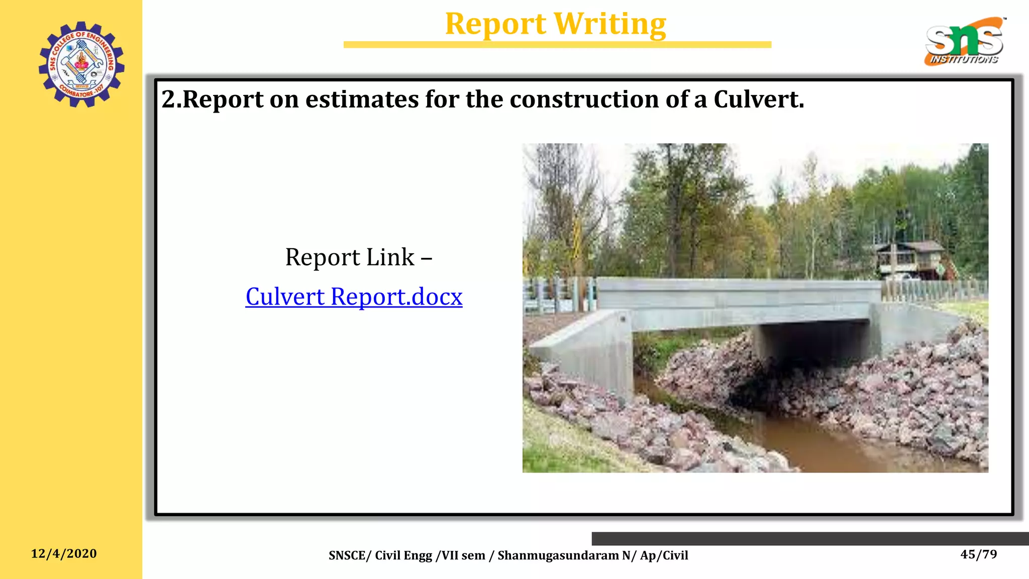 12/4/2020
Report Writing
SNSCE/ Civil Engg /VII sem / Shanmugasundaram N/ Ap/Civil
2.Report on estimates for the construction of a Culvert.
Report Link –
Culvert Report.docx
45/79
 
