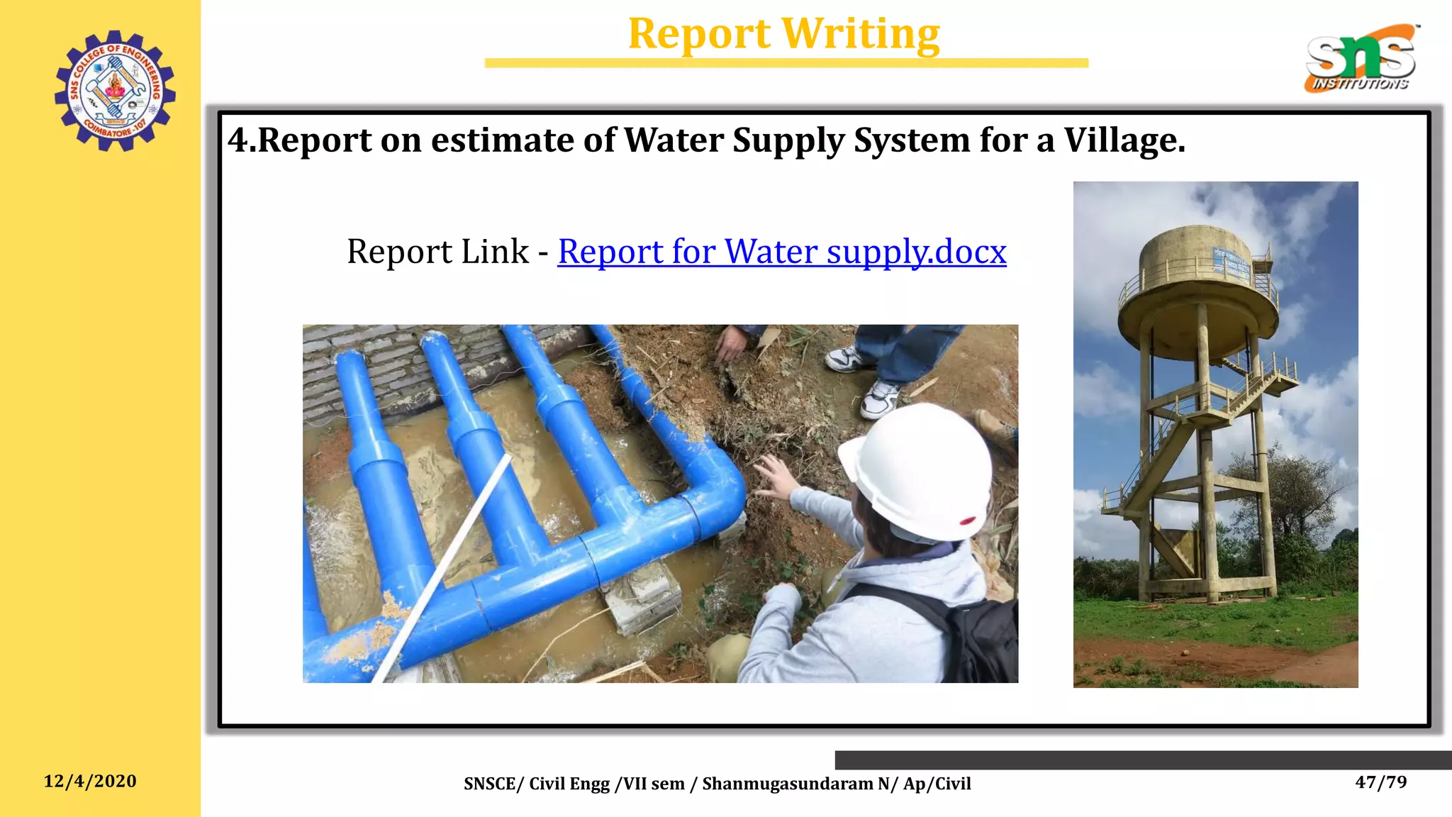 12/4/2020
Report Writing
SNSCE/ Civil Engg /VII sem / Shanmugasundaram N/ Ap/Civil
4.Report on estimate of Water Supply System for a Village.
Report Link - Report for Water supply.docx
47/79
 