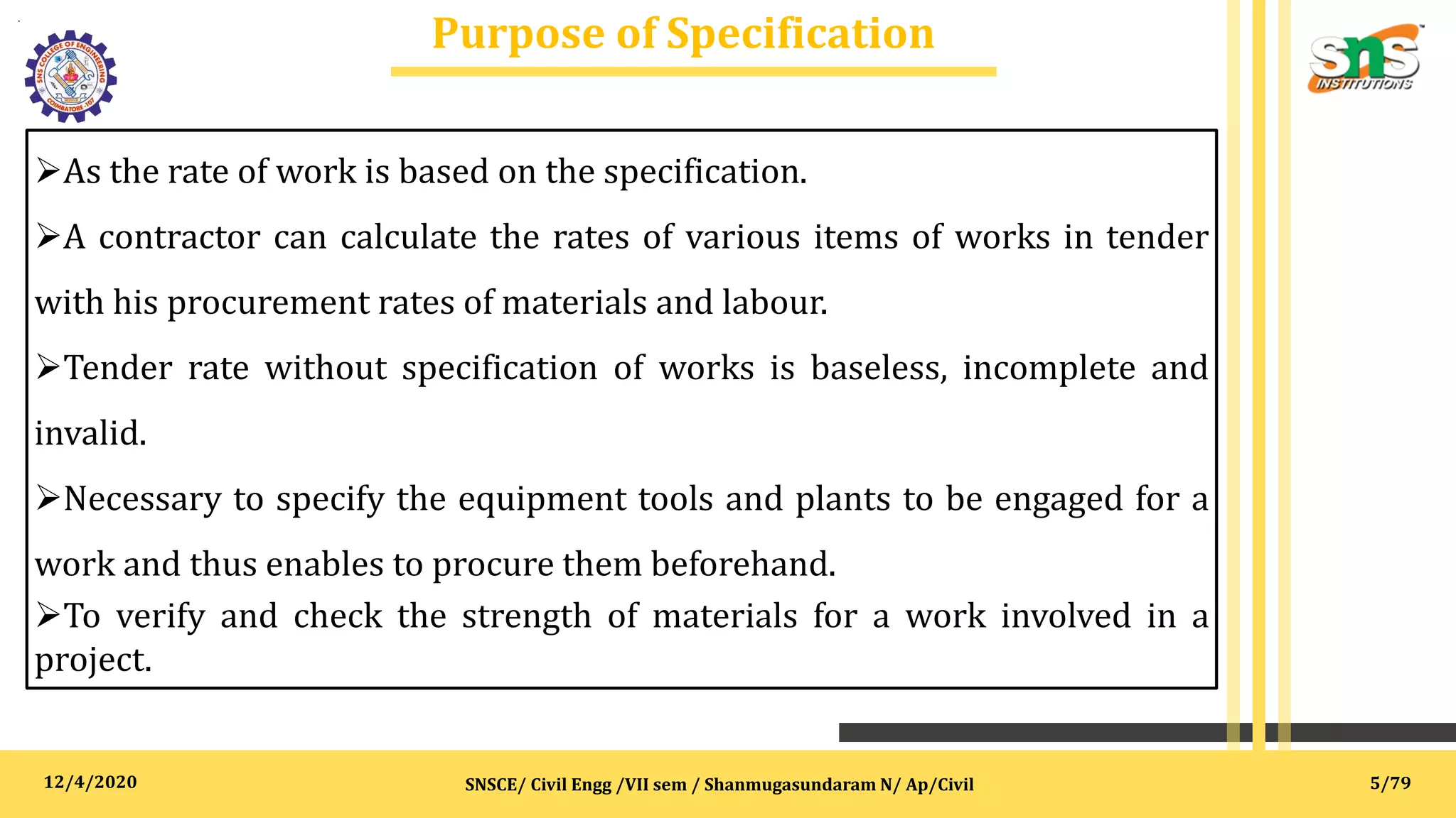 12/4/2020
Purpose of Specification
.
SNSCE/ Civil Engg /VII sem / Shanmugasundaram N/ Ap/Civil
As the rate of work is based on the specification.
A contractor can calculate the rates of various items of works in tender
with his procurement rates of materials and labour.
Tender rate without specification of works is baseless, incomplete and
invalid.
Necessary to specify the equipment tools and plants to be engaged for a
work and thus enables to procure them beforehand.
To verify and check the strength of materials for a work involved in a
project.
5/79
 