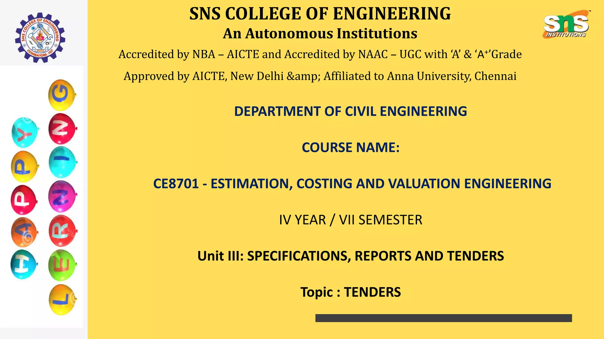 SNS COLLEGE OF ENGINEERING
An Autonomous Institutions
Accredited by NBA – AICTE and Accredited by NAAC – UGC with ‘A’ & ‘A+’Grade
Approved by AICTE, New Delhi &amp; Affiliated to Anna University, Chennai
DEPARTMENT OF CIVIL ENGINEERING
COURSE NAME:
CE8701 - ESTIMATION, COSTING AND VALUATION ENGINEERING
IV YEAR / VII SEMESTER
Unit III: SPECIFICATIONS, REPORTS AND TENDERS
Topic : TENDERS
 
