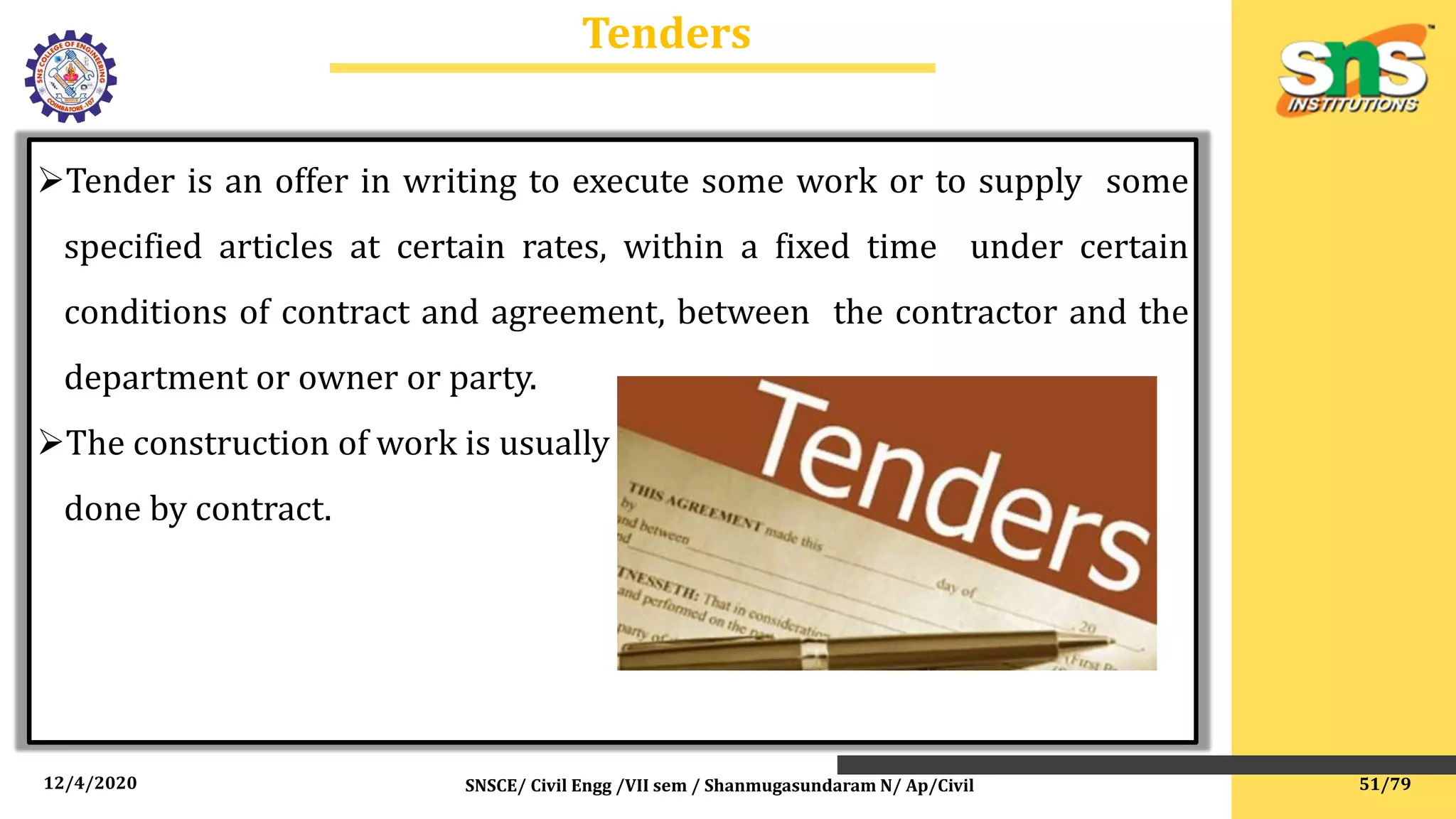 12/4/2020 SNSCE/ Civil Engg /VII sem / Shanmugasundaram N/ Ap/Civil
Tenders
Tender is an offer in writing to execute some work or to supply some
specified articles at certain rates, within a fixed time under certain
conditions of contract and agreement, between the contractor and the
department or owner or party.
The construction of work is usually
done by contract.
51/79
 