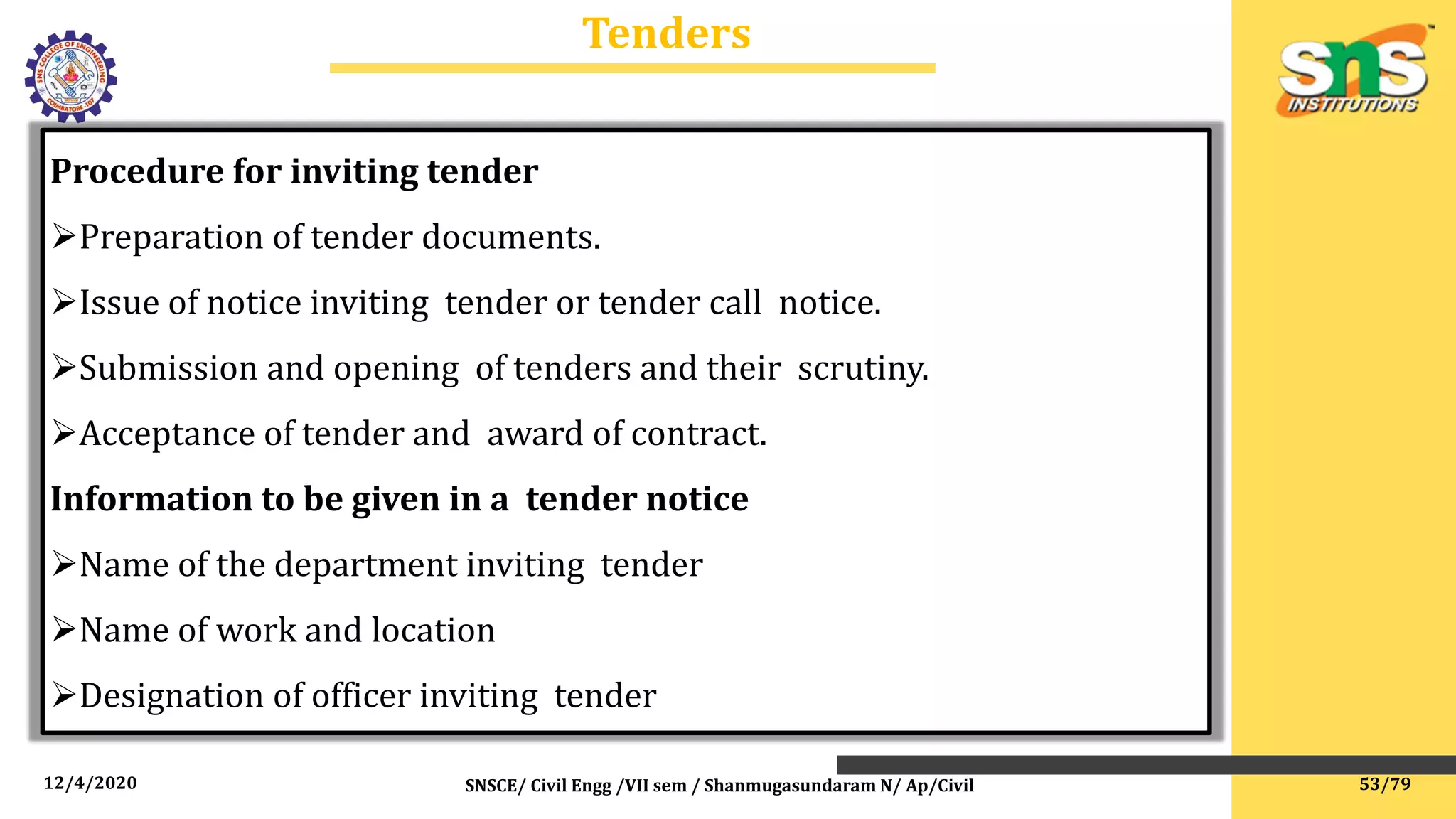 12/4/2020 SNSCE/ Civil Engg /VII sem / Shanmugasundaram N/ Ap/Civil
Tenders
Procedure for inviting tender
Preparation of tender documents.
Issue of notice inviting tender or tender call notice.
Submission and opening of tenders and their scrutiny.
Acceptance of tender and award of contract.
Information to be given in a tender notice
Name of the department inviting tender
Name of work and location
Designation of officer inviting tender
53/79
 