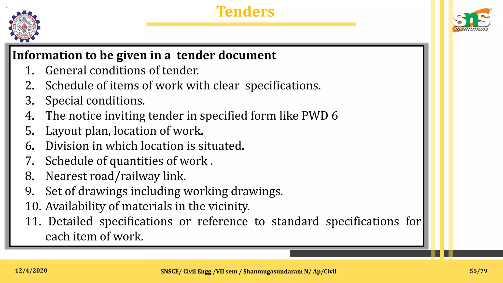 12/4/2020
Tenders
.
SNSCE/ Civil Engg /VII sem / Shanmugasundaram N/ Ap/Civil
Information to be given in a tender document
1. General conditions of tender.
2. Schedule of items of work with clear specifications.
3. Special conditions.
4. The notice inviting tender in specified form like PWD 6
5. Layout plan, location of work.
6. Division in which location is situated.
7. Schedule of quantities of work .
8. Nearest road/railway link.
9. Set of drawings including working drawings.
10. Availability of materials in the vicinity.
11. Detailed specifications or reference to standard specifications for
each item of work.
55/79
 