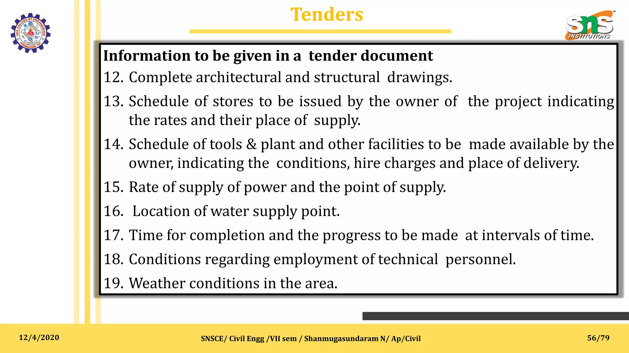 12/4/2020
Tenders
SNSCE/ Civil Engg /VII sem / Shanmugasundaram N/ Ap/Civil
Information to be given in a tender document
12. Complete architectural and structural drawings.
13. Schedule of stores to be issued by the owner of the project indicating
the rates and their place of supply.
14. Schedule of tools & plant and other facilities to be made available by the
owner, indicating the conditions, hire charges and place of delivery.
15. Rate of supply of power and the point of supply.
16. Location of water supply point.
17. Time for completion and the progress to be made at intervals of time.
18. Conditions regarding employment of technical personnel.
19. Weather conditions in the area.
56/79
 