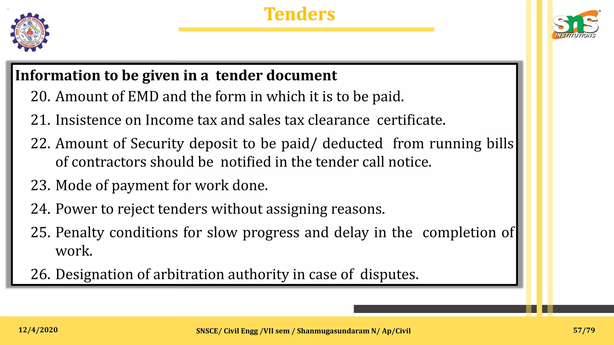 12/4/2020
Tenders
.
SNSCE/ Civil Engg /VII sem / Shanmugasundaram N/ Ap/Civil
Information to be given in a tender document
20. Amount of EMD and the form in which it is to be paid.
21. Insistence on Income tax and sales tax clearance certificate.
22. Amount of Security deposit to be paid/ deducted from running bills
of contractors should be notified in the tender call notice.
23. Mode of payment for work done.
24. Power to reject tenders without assigning reasons.
25. Penalty conditions for slow progress and delay in the completion of
work.
26. Designation of arbitration authority in case of disputes.
57/79
 