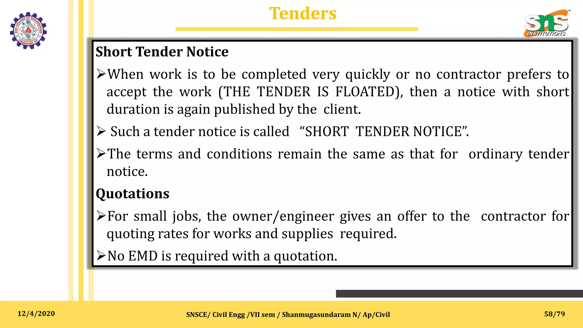 12/4/2020
Tenders
SNSCE/ Civil Engg /VII sem / Shanmugasundaram N/ Ap/Civil
Short Tender Notice
When work is to be completed very quickly or no contractor prefers to
accept the work (THE TENDER IS FLOATED), then a notice with short
duration is again published by the client.
 Such a tender notice is called “SHORT TENDER NOTICE”.
The terms and conditions remain the same as that for ordinary tender
notice.
Quotations
For small jobs, the owner/engineer gives an offer to the contractor for
quoting rates for works and supplies required.
No EMD is required with a quotation.
58/79
 