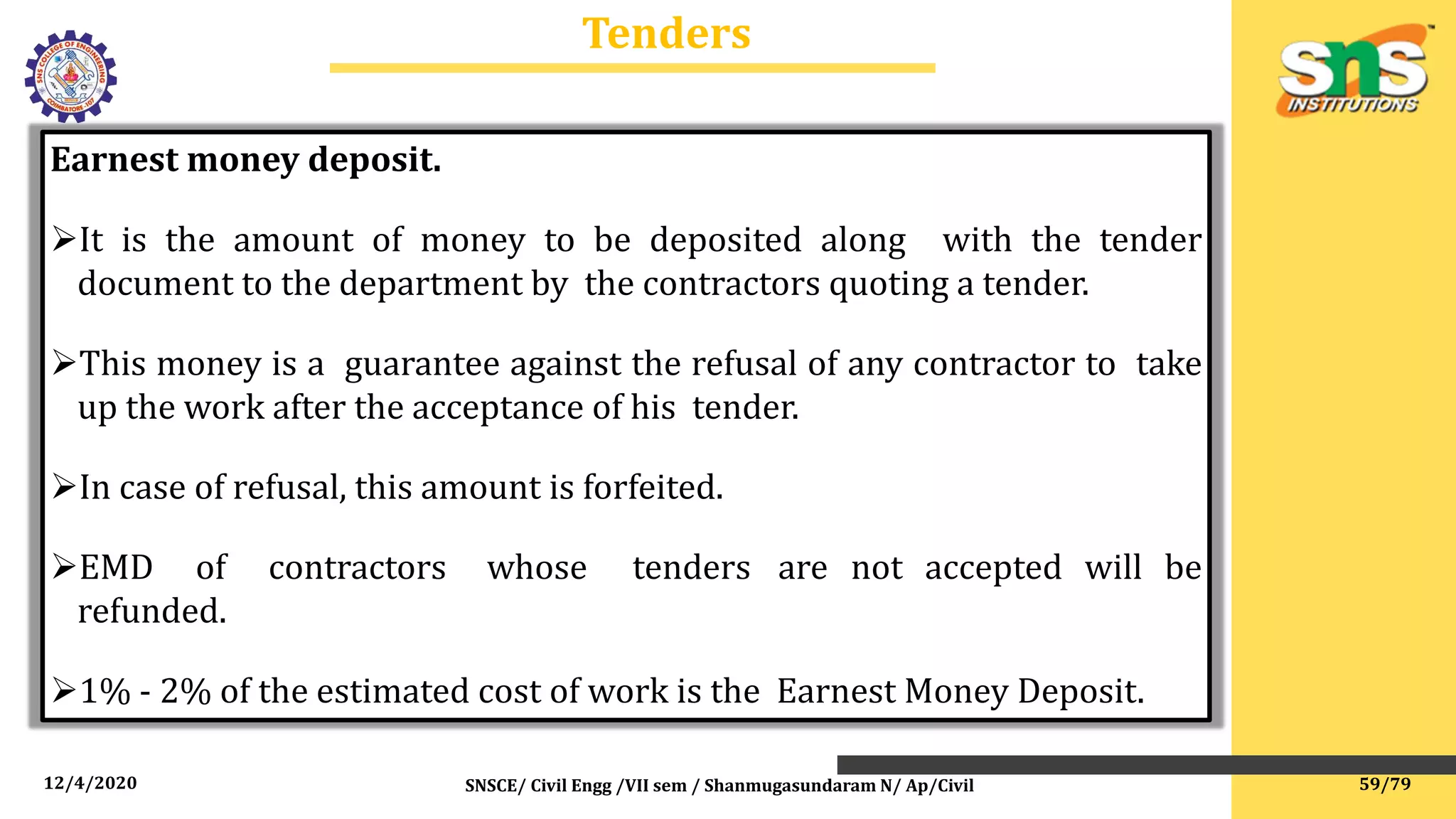 12/4/2020 SNSCE/ Civil Engg /VII sem / Shanmugasundaram N/ Ap/Civil
Tenders
Earnest money deposit.
It is the amount of money to be deposited along with the tender
document to the department by the contractors quoting a tender.
This money is a guarantee against the refusal of any contractor to take
up the work after the acceptance of his tender.
In case of refusal, this amount is forfeited.
EMD of contractors whose tenders are not accepted will be
refunded.
1% - 2% of the estimated cost of work is the Earnest Money Deposit.
59/79
 