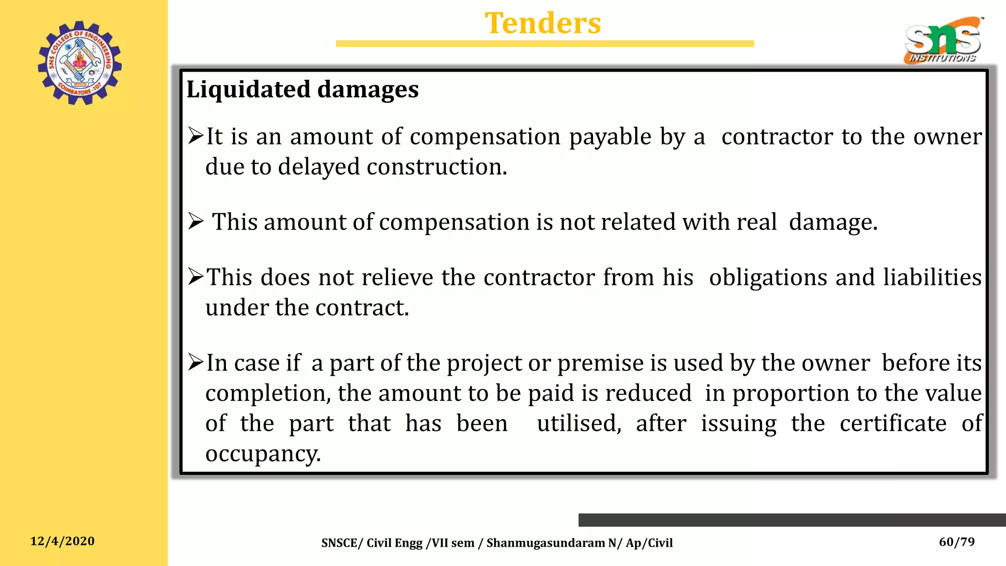 12/4/2020
Tenders
SNSCE/ Civil Engg /VII sem / Shanmugasundaram N/ Ap/Civil
Liquidated damages
It is an amount of compensation payable by a contractor to the owner
due to delayed construction.
 This amount of compensation is not related with real damage.
This does not relieve the contractor from his obligations and liabilities
under the contract.
In case if a part of the project or premise is used by the owner before its
completion, the amount to be paid is reduced in proportion to the value
of the part that has been utilised, after issuing the certificate of
occupancy.
60/79
 