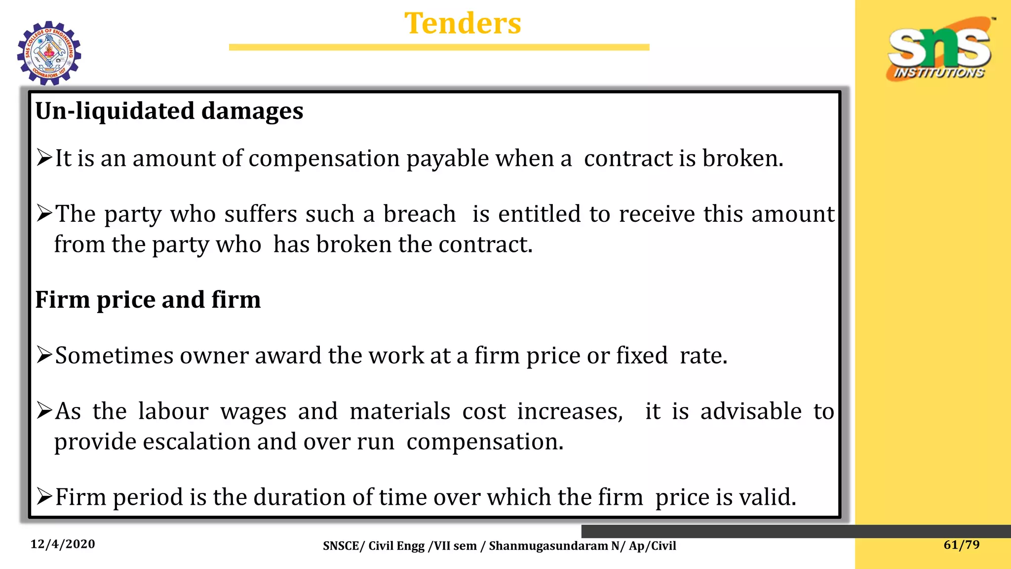 12/4/2020 SNSCE/ Civil Engg /VII sem / Shanmugasundaram N/ Ap/Civil
Tenders
Un-liquidated damages
It is an amount of compensation payable when a contract is broken.
The party who suffers such a breach is entitled to receive this amount
from the party who has broken the contract.
Firm price and firm
Sometimes owner award the work at a firm price or fixed rate.
As the labour wages and materials cost increases, it is advisable to
provide escalation and over run compensation.
Firm period is the duration of time over which the firm price is valid.
61/79
 