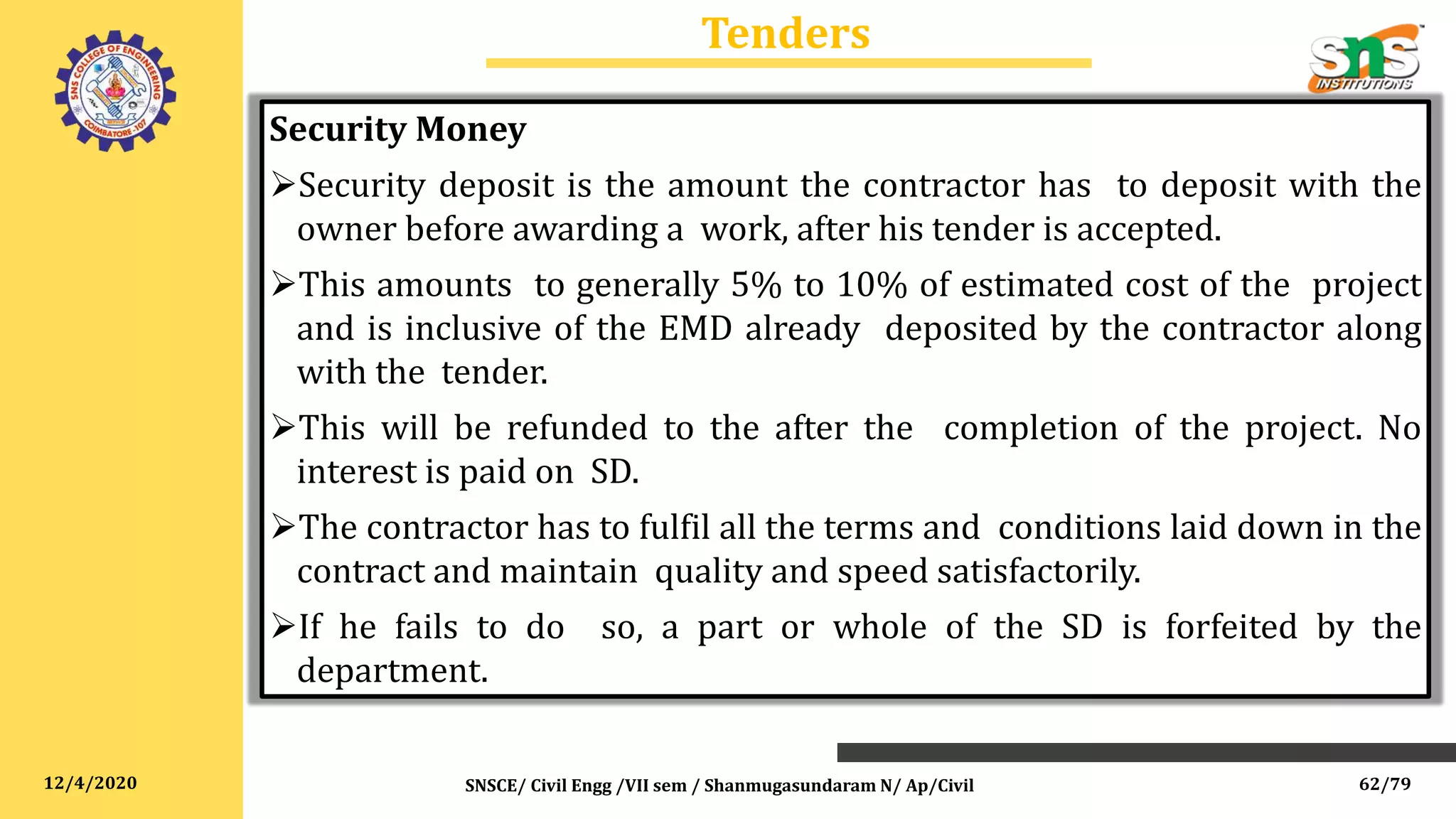 12/4/2020
Tenders
SNSCE/ Civil Engg /VII sem / Shanmugasundaram N/ Ap/Civil
Security Money
Security deposit is the amount the contractor has to deposit with the
owner before awarding a work, after his tender is accepted.
This amounts to generally 5% to 10% of estimated cost of the project
and is inclusive of the EMD already deposited by the contractor along
with the tender.
This will be refunded to the after the completion of the project. No
interest is paid on SD.
The contractor has to fulfil all the terms and conditions laid down in the
contract and maintain quality and speed satisfactorily.
If he fails to do so, a part or whole of the SD is forfeited by the
department.
62/79
 