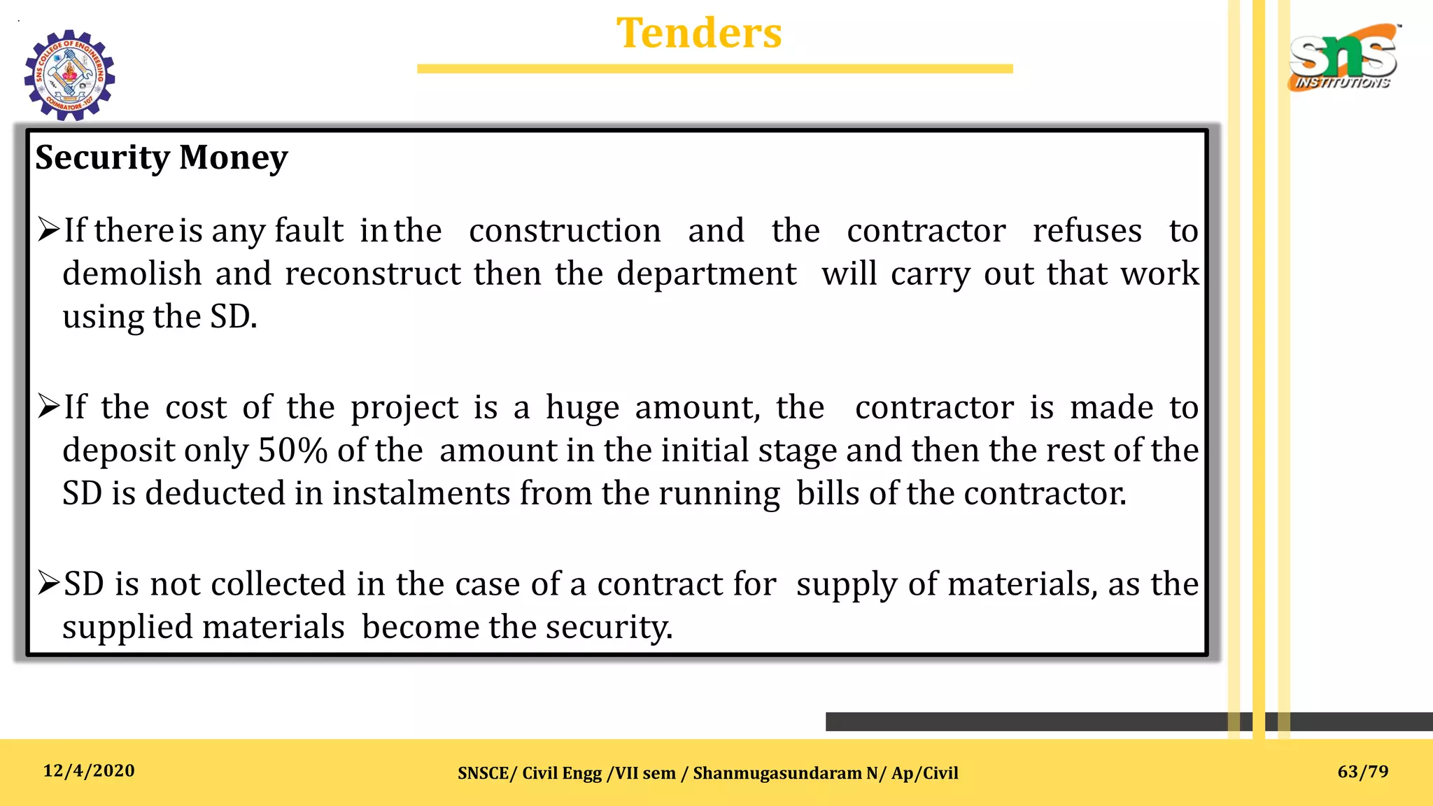 12/4/2020
Tenders
.
SNSCE/ Civil Engg /VII sem / Shanmugasundaram N/ Ap/Civil
Security Money
If thereis any fault inthe construction and the contractor refuses to
demolish and reconstruct then the department will carry out that work
using the SD.
If the cost of the project is a huge amount, the contractor is made to
deposit only 50% of the amount in the initial stage and then the rest of the
SD is deducted in instalments from the running bills of the contractor.
SD is not collected in the case of a contract for supply of materials, as the
supplied materials become the security.
63/79
 