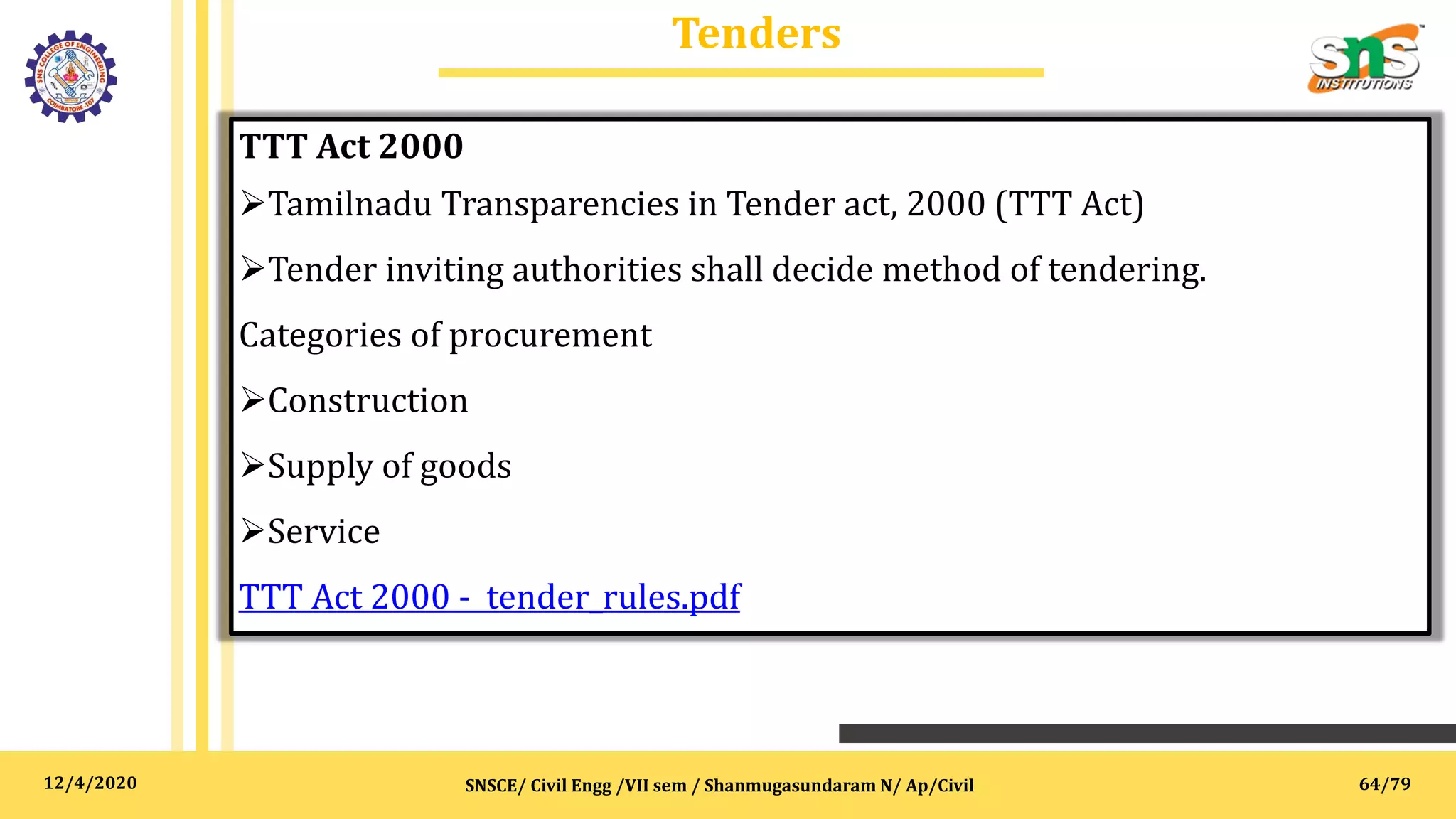 12/4/2020
Tenders
SNSCE/ Civil Engg /VII sem / Shanmugasundaram N/ Ap/Civil
TTT Act 2000
Tamilnadu Transparencies in Tender act, 2000 (TTT Act)
Tender inviting authorities shall decide method of tendering.
Categories of procurement
Construction
Supply of goods
Service
TTT Act 2000 - tender_rules.pdf
64/79
 