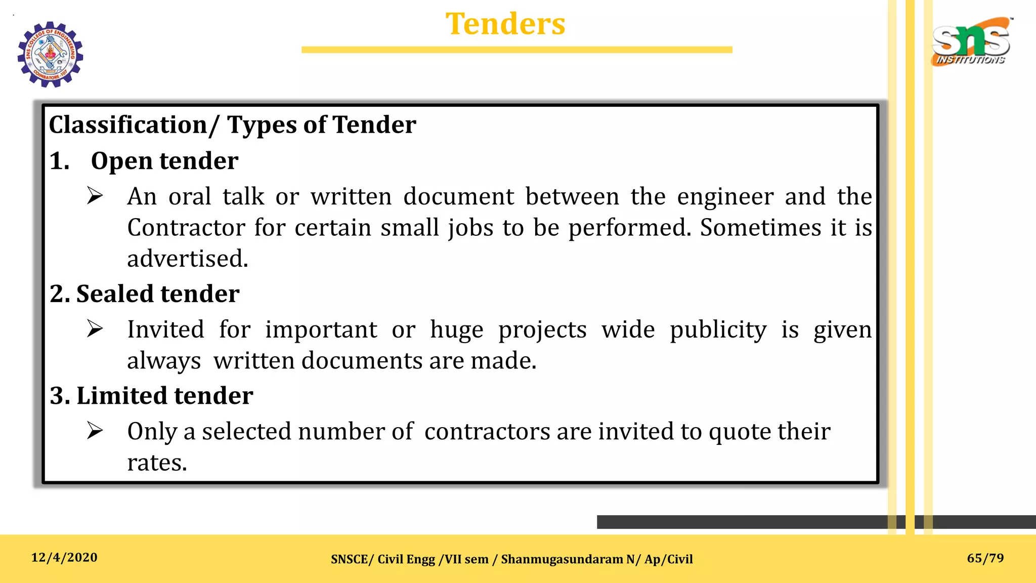 12/4/2020
Tenders
.
SNSCE/ Civil Engg /VII sem / Shanmugasundaram N/ Ap/Civil
Classification/ Types of Tender
1. Open tender
 An oral talk or written document between the engineer and the
Contractor for certain small jobs to be performed. Sometimes it is
advertised.
2. Sealed tender
 Invited for important or huge projects wide publicity is given
always written documents are made.
3. Limited tender
 Only a selected number of contractors are invited to quote their
rates.
65/79
 