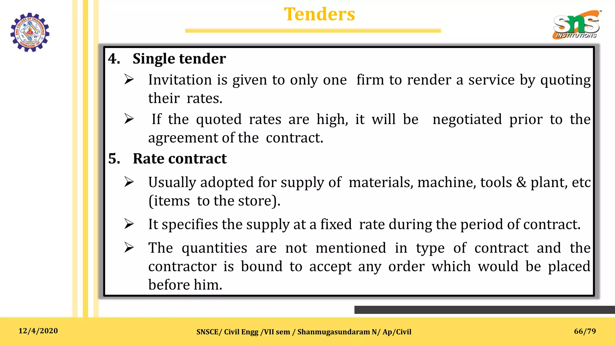 12/4/2020
Tenders
SNSCE/ Civil Engg /VII sem / Shanmugasundaram N/ Ap/Civil
4. Single tender
 Invitation is given to only one firm to render a service by quoting
their rates.
 If the quoted rates are high, it will be negotiated prior to the
agreement of the contract.
5. Rate contract
 Usually adopted for supply of materials, machine, tools & plant, etc
(items to the store).
 It specifies the supply at a fixed rate during the period of contract.
 The quantities are not mentioned in type of contract and the
contractor is bound to accept any order which would be placed
before him.
66/79
 