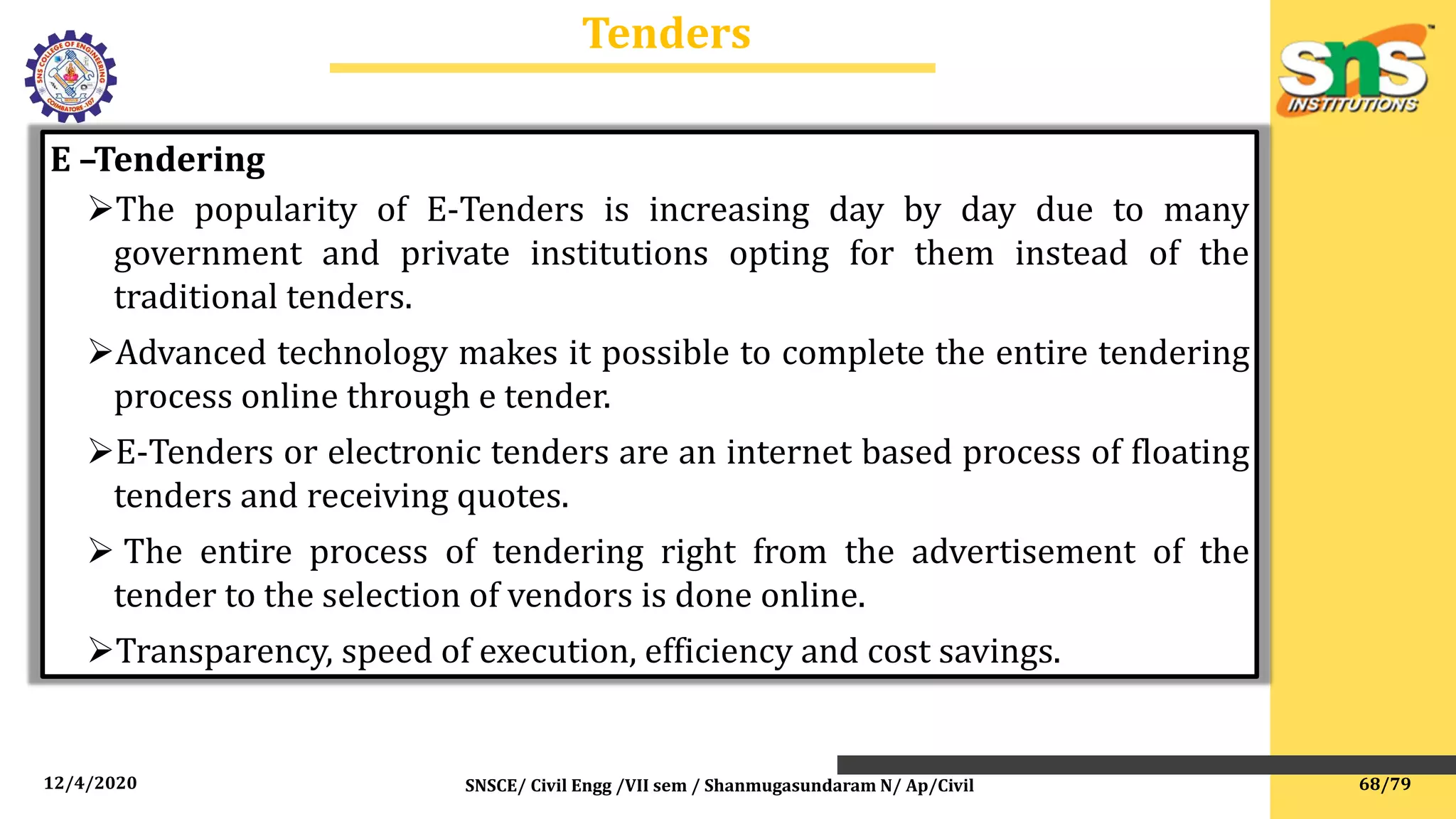 12/4/2020 SNSCE/ Civil Engg /VII sem / Shanmugasundaram N/ Ap/Civil
Tenders
E –Tendering
The popularity of E-Tenders is increasing day by day due to many
government and private institutions opting for them instead of the
traditional tenders.
Advanced technology makes it possible to complete the entire tendering
process online through e tender.
E-Tenders or electronic tenders are an internet based process of floating
tenders and receiving quotes.
 The entire process of tendering right from the advertisement of the
tender to the selection of vendors is done online.
Transparency, speed of execution, efficiency and cost savings.
68/79
 