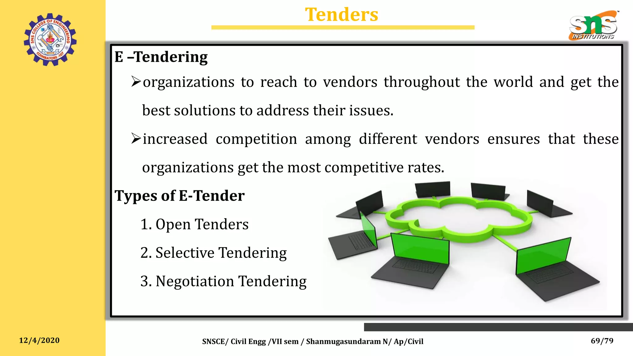 12/4/2020
Tenders
SNSCE/ Civil Engg /VII sem / Shanmugasundaram N/ Ap/Civil
E –Tendering
organizations to reach to vendors throughout the world and get the
best solutions to address their issues.
increased competition among different vendors ensures that these
organizations get the most competitive rates.
Types of E-Tender
1. Open Tenders
2. Selective Tendering
3. Negotiation Tendering
69/79
 