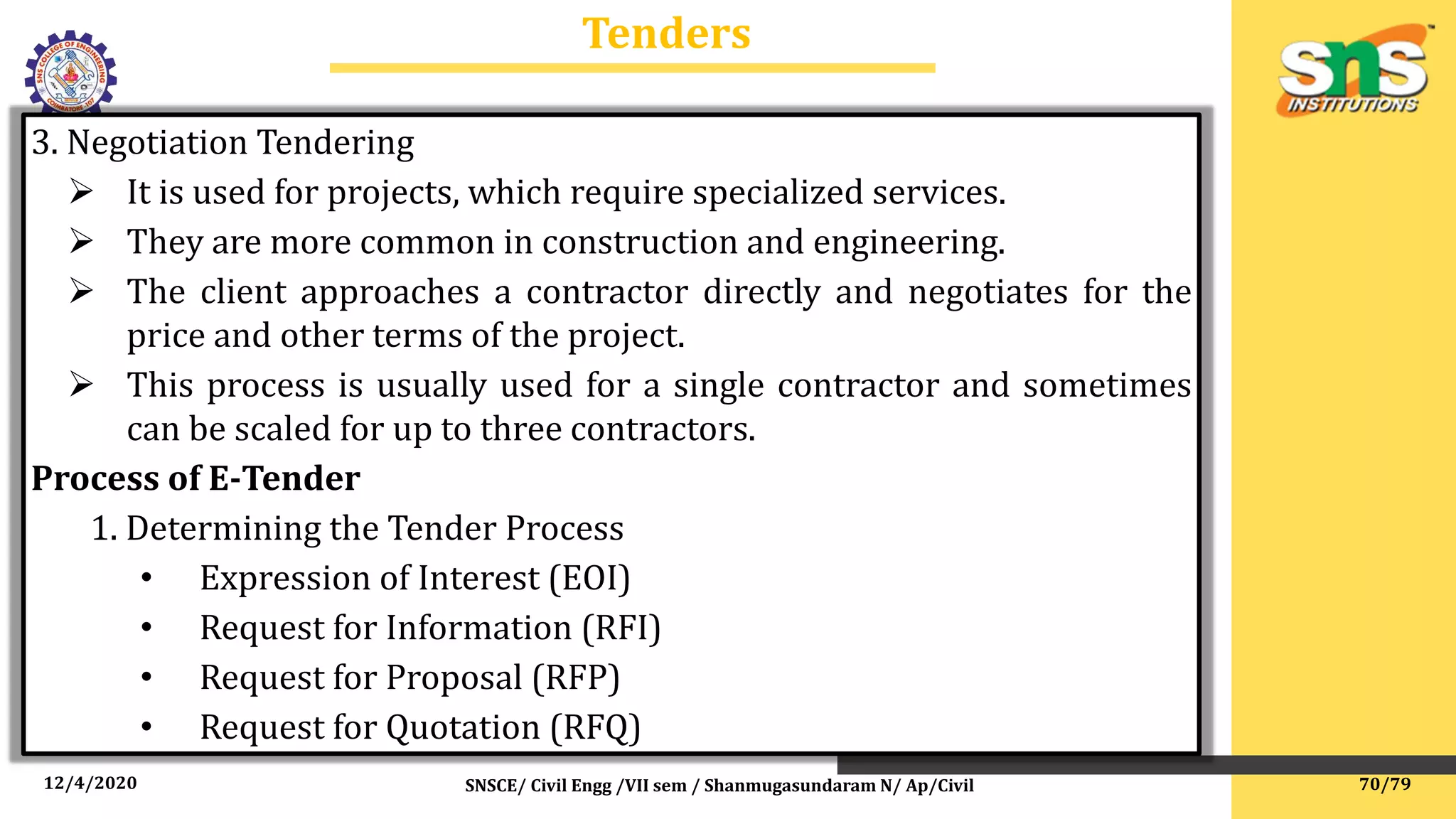 12/4/2020 SNSCE/ Civil Engg /VII sem / Shanmugasundaram N/ Ap/Civil
Tenders
3. Negotiation Tendering
 It is used for projects, which require specialized services.
 They are more common in construction and engineering.
 The client approaches a contractor directly and negotiates for the
price and other terms of the project.
 This process is usually used for a single contractor and sometimes
can be scaled for up to three contractors.
Process of E-Tender
1. Determining the Tender Process
• Expression of Interest (EOI)
• Request for Information (RFI)
• Request for Proposal (RFP)
• Request for Quotation (RFQ)
70/79
 
