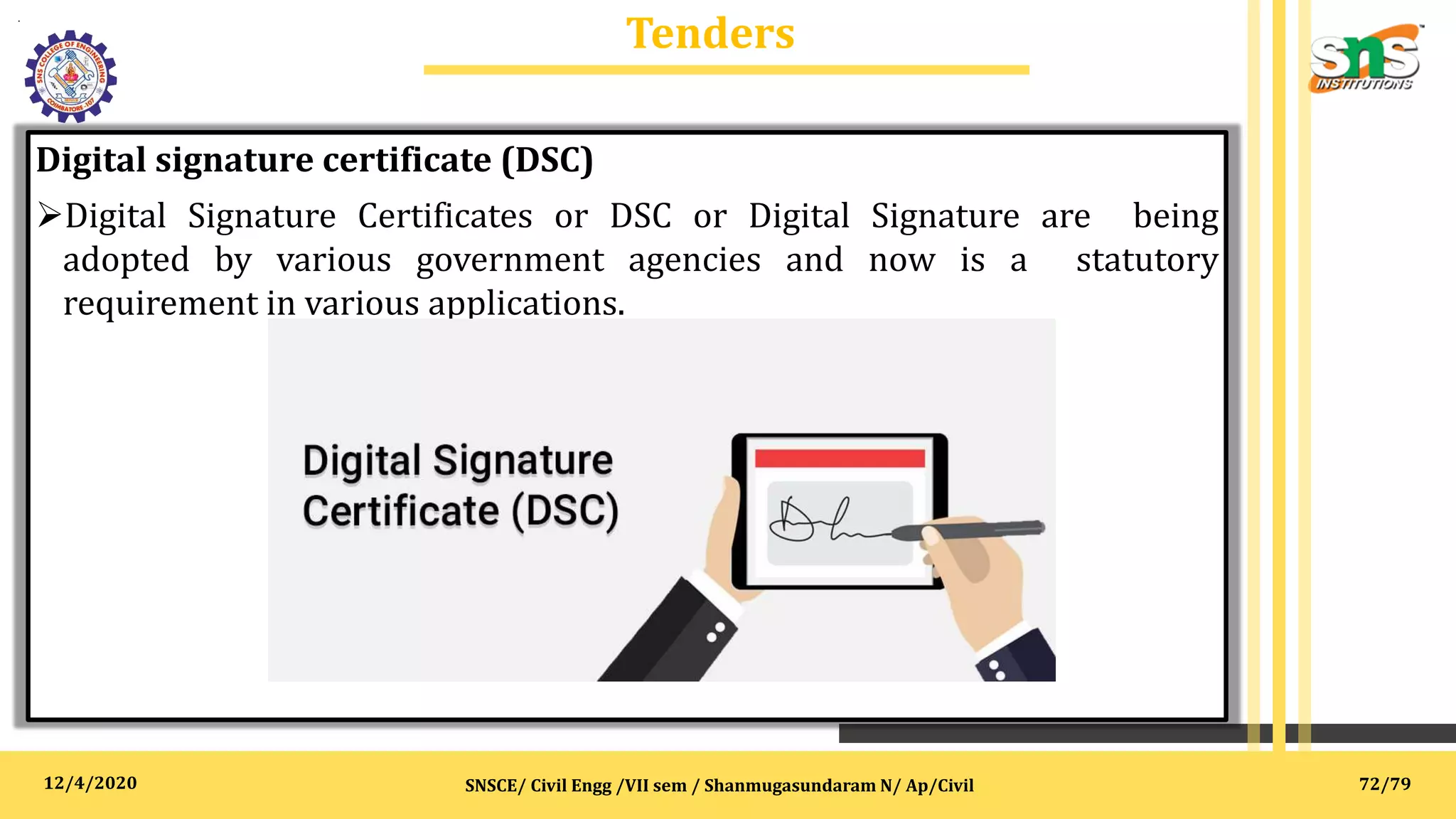 12/4/2020
Tenders
.
SNSCE/ Civil Engg /VII sem / Shanmugasundaram N/ Ap/Civil
Digital signature certificate (DSC)
Digital Signature Certificates or DSC or Digital Signature are being
adopted by various government agencies and now is a statutory
requirement in various applications.
72/79
 