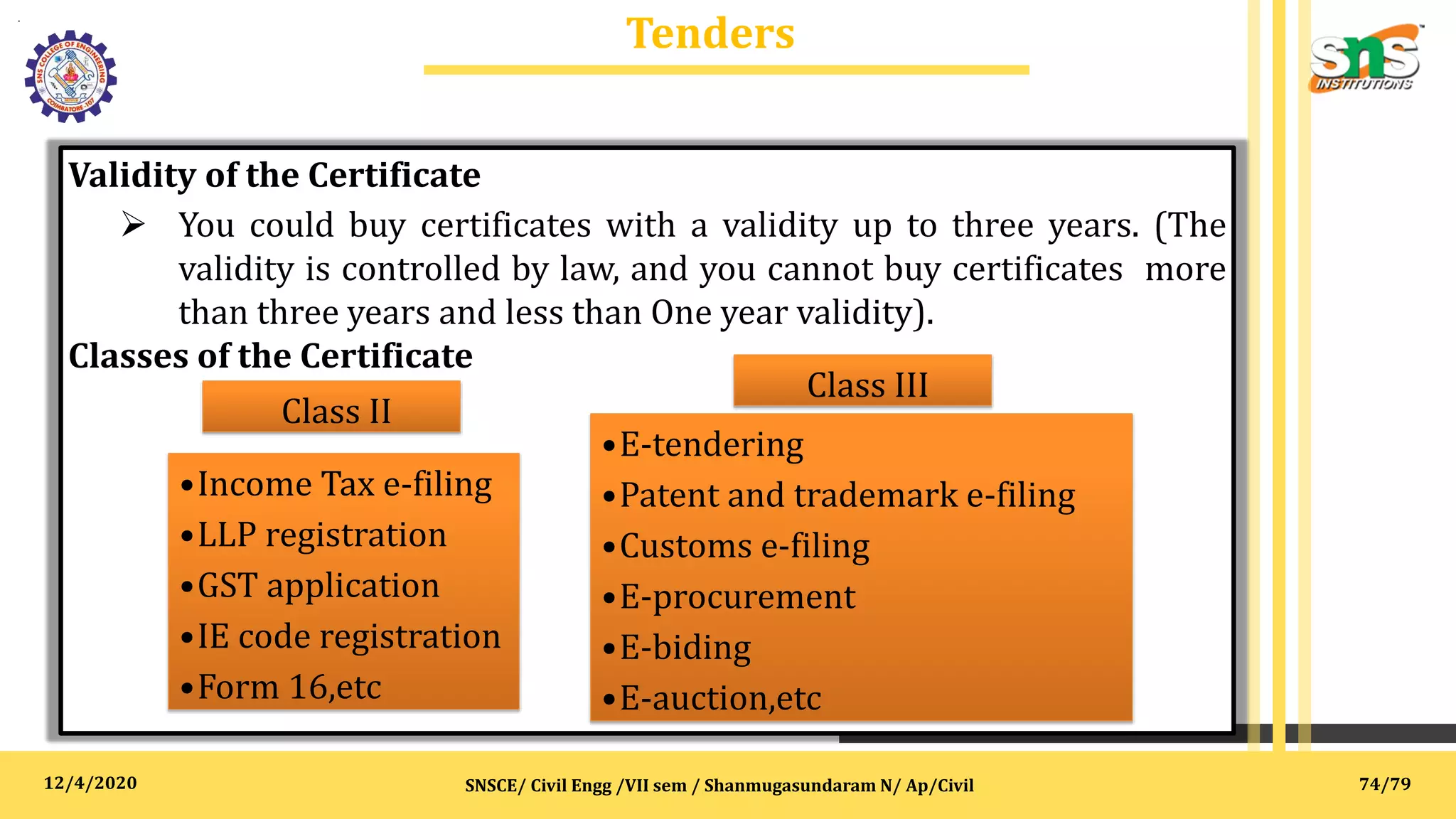 12/4/2020
Tenders
.
SNSCE/ Civil Engg /VII sem / Shanmugasundaram N/ Ap/Civil
Validity of the Certificate
 You could buy certificates with a validity up to three years. (The
validity is controlled by law, and you cannot buy certificates more
than three years and less than One year validity).
Classes of the Certificate
Class II
•Income Tax e-filing
•LLP registration
•GST application
•IE code registration
•Form 16,etc
Class III
•E-tendering
•Patent and trademark e-filing
•Customs e-filing
•E-procurement
•E-biding
•E-auction,etc
74/79
 